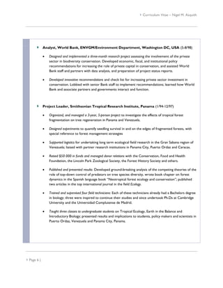  Curriculum Vitae – Nigel M. Asquith




             Analyst, World Bank, ENVGM/Environment Department, Washington DC, USA (5-8/98)

                Designed and implemented a three-month research project assessing the involvement of the private
                 sector in biodiversity conservation. Developed economic, fiscal, and institutional policy
                 recommendations for increasing the role of private capital in conservation, and assisted World
                 Bank staff and partners with data analysis, and preparation of project status reports.

                Developed innovative recommendations and check list for increasing private sector investment in
                 conservation. Lobbied with senior Bank staff to implement recommendations; learned how World
                 Bank and associate partners and governments interact and function.



             Project Leader, Smithsonian Tropical Research Institute, Panama (1/94-12/97)

                Organized, and managed a 3-year, 5-person project to investigate the effects of tropical forest
                 fragmentation on tree regeneration in Panama and Venezuela.

                Designed experiments to quantify seedling survival in and on the edges of fragmented forests, with
                 special reference to forest management strategies

                Supported logistics for undertaking long term ecological field research in the Gran Sabana region of
                 Venezuela; liaised with partner research institutions in Panama City, Puerto Ordaz and Caracas.

                Raised $50 000 in funds and managed donor relations with the Conservation, Food and Health
                 Foundation, the Lincoln Park Zoological Society, the Forest History Society and others.

                Published and presented results: Developed ground-breaking analysis of the competing theories of the
                 role of top-down control of predators on tree species diversity, wrote book chapter on forest
                 dynamics in the Spanish language book “Neotropical forest ecology and conservation”; published
                 two articles in the top international journal in the field Ecology.

                Trained and supervised four field technicians: Each of these technicians already had a Bachelors degree
                 in biology; three were inspired to continue their studies and since undertook Ph.Ds at Cambridge
                 University and the Universidad Complutense de Madrid.

                Taught three classes to undergraduate students on Tropical Ecology, Earth in the Balance and
                 Introductory Biology; presented results and implications to students, policy makers and scientists in
                 Puerto Ordaz, Venezuela and Panama City, Panama.




 Page 6 |
 