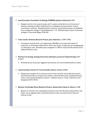  Resume: Nigel M. Asquith




          Lead Consultant, Foundation for Biology (YABSHI), Jakarta, Indonesia (2-4/94)

             Designed and led a 3-mo research project with 3 students and faculty from the University of
              Indonesia, assessing the effects of deforestation on endangered primate and other mammal
              communities in west Java. Quantified threats to diversity, recommended solutions, and published
              forest management strategy in Tropical Biodiversity 3: 1-14. Published analysis of Javan conservation
              strategies in Conservation Biology 15:345-352.



          Team Leader, Krakatau Research Project, Java, Indonesia (1-10/89, 4-8/92)

             Coordinated, raised funds for, and implemented a $30 000, 6-mo project which placed 15
              researchers on the Krakatau Islands, 40 km off the coast of Java, to assess the role of biogeography
              on reforestation rates. Extended project management in 1992 to involve 25 field assistants and an
              additional field site in Java.



          Reviewer for Ecology, Ecological Economics, Biotropica, Journal of Tropical Ecology (5/95-
          present)

             Reviewed journal manuscripts, suggested improvements, and recommended decisions to editor.



          Lead Consultant, Center for Yemeni Studies, Sana’a, Yemen (6-8/90)

             Designed and managed a 2-mo assessment of the Yemeni mountain terrace-agricultural system.
              Interviewed local farmers and government officials, undertook field surveys, completed literature
              review, recommended development solutions. Published results as “Yemen: Cultivation Crisis”
              (Geographical XIV.3: 40-41).



          Botanist, Cambridge Ghana Rainforest Project, Ankasa Game Reserve, Ghana (5-7/88)

             Botanist on 5-member team undertaking 5-wk field survey of the Nini-Suhien National Park, west
              Ghana. Set up vegetation plots, undertook botanical surveys, and assisted with primate and
              avifaunal surveys.




                                                                                                           Page 7 |
 