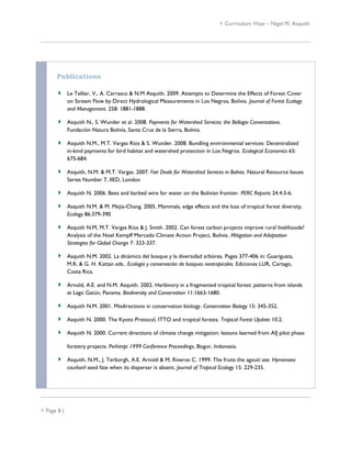  Curriculum Vitae – Nigel M. Asquith




      Publications

             Le Tellier, V., A. Carrasco & N.M Asquith. 2009. Attempts to Determine the Effects of Forest Cover
             on Stream Flow by Direct Hydrological Measurements in Los Negros, Bolivia. Journal of Forest Ecology
             and Management. 258: 1881-1888.

             Asquith N., S. Wunder et al. 2008. Payments for Watershed Services: the Bellagio Conversations.
             Fundación Natura Bolivia, Santa Cruz de la Sierra, Bolivia.

             Asquith N.M., M.T. Vargas Ríos & S. Wunder. 2008. Bundling environmental services: Decentralized
             in-kind payments for bird habitat and watershed protection in Los Negros. Ecological Economics 65:
             675-684.

             Asquith, N.M. & M.T. Vargas. 2007. Fair Deals for Watershed Services in Bolivia. Natural Resource Issues
             Series Number 7, IIED, London

             Asquith N. 2006. Bees and barbed wire for water on the Bolivian frontier. PERC Reports 24.4:3-6.

             Asquith N.M. & M. Mejia-Chang. 2005. Mammals, edge effects and the loss of tropical forest diversity.
             Ecology 86:379-390

             Asquith N.M, M.T. Vargas Ríos & J. Smith. 2002. Can forest carbon projects improve rural livelihoods?
             Analysis of the Noel Kempff Mercado Climate Action Project, Bolivia. Mitigation and Adaptation
             Strategies for Global Change 7: 323-337.

             Asquith N.M. 2002. La dinámica del bosque y la diversidad arbórea. Pages 377-406 in: Guariguata,
             M.R. & G. H. Kattan eds.. Ecología y conservación de bosques neotropicales. Ediciones LUR, Cartago,
             Costa Rica.

             Arnold, A.E. and N.M. Asquith. 2002. Herbivory in a fragmented tropical forest: patterns from islands
             at Lago Gatún, Panama. Biodiversity and Conservation 11:1663-1680.

             Asquith N.M. 2001. Misdirections in conservation biology. Conservation Biology 15: 345-352.

             Asquith N. 2000. The Kyoto Protocol, ITTO and tropical forests. Tropical Forest Update 10.2.

             Asquith N. 2000. Current directions of climate change mitigation: lessons learned from AIJ pilot phase

             forestry projects. Perhimpi 1999 Conference Proceedings, Bogor, Indonesia.

             Asquith, N.M., J. Terborgh, A.E. Arnold & M. Riveros C. 1999. The fruits the agouti ate: Hymenaea
             courbaril seed fate when its disperser is absent. Journal of Tropical Ecology 15: 229-235.




 Page 8 |
 