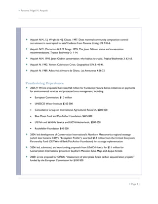  Resume: Nigel M. Asquith




          Asquith N.M., S.J. Wright & M.J. Clauss. 1997. Does mammal community composition control
          recruitment in neotropical forests? Evidence from Panama. Ecology 78: 941-6.

          Asquith N.M., Martarinza & R.M. Sinaga. 1995. The Javan Gibbon: status and conservation
          recommendations. Tropical Biodiversity 3: 1-14.

          Asquith N.M. 1995. Javan Gibbon conservation: why habitat is crucial. Tropical Biodiversity 3: 63-65.

          Asquith N. 1992. Yemen: Cultivation Crisis. Geographical XIV.3: 40-41.

          Asquith N. 1989. Adios vida silvestre de Ghana. Los Aventureros 4:26-32



      Fundraising Experience
          2005-9: Wrote proposals that raised $3 million for Fundación Natura Bolivia initiatives on payments
          for environmental services and protected area management, including:

             European Commission, $1.3 million

             UNESCO Water Institute $350 000

             Consultative Group on International Agricultural Research, $280 000

             Blue Moon Fund and MacArthur Foundation, $625 000

             US Fish and Wildlife Service and IUCN-Netherlands, $280 000

             Rockefeller Foundation $40 000

          2004: led development of Conservation International’s Northern Mesoamerica regional strategy
          (which later became CEPF’s “Ecosystem Profile”); awarded $7.4 million from the Critical Ecosystem
          Partnership Fund (GEF/World Bank/MacArthur Foundation) for strategy implementation

          2004: led, submitted, and won funding proposals from USAID-Mexico for $3.1 million for
          Conservation International projects in Southern Mexico’s Selva Maya and Zoque forests

          2000: wrote proposal for CIFOR, “Assessment of pilot phase forest carbon sequestration projects”
          funded by the European Commission for $100 000




                                                                                                            Page 9 |
 