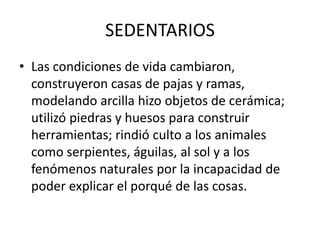 SEDENTARIOS
• Las condiciones de vida cambiaron,
construyeron casas de pajas y ramas,
modelando arcilla hizo objetos de cerámica;
utilizó piedras y huesos para construir
herramientas; rindió culto a los animales
como serpientes, águilas, al sol y a los
fenómenos naturales por la incapacidad de
poder explicar el porqué de las cosas.
 
