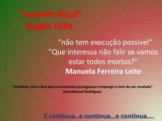 “napalm fiscal”
      Bagão Félix
                      “não tem execução possível”
                    "Que interessa não falir se vamos
                          estar todos mortos?“
                        Manuela Ferreira Leite
"irrealista, não é boa para a economia portuguesa e emprego e tem de ser mudada“
                                José Manuel Rodrigues




                  E continua..e continua…e continua….
 