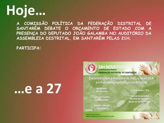 Hoje…
 A COMISSÃO POLÍTICA DA FEDERAÇÃO DISTRITAL DE
 SANTARÉM DEBATE O ORÇAMENTO DE ESTADO COM A
 PRESENÇA DO DEPUTADO JOÃO GALAMBA NO AUDITÓRIO DA
 ASSEMBLEIA DISTRITAL, EM SANTARÉM PELAS 21H.

 PARTICIPA!




…e a 27
 