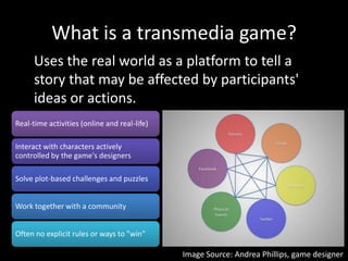 What is a transmedia game?<br />Uses the real world as a platform to tell a story that may be affected by participants' id...