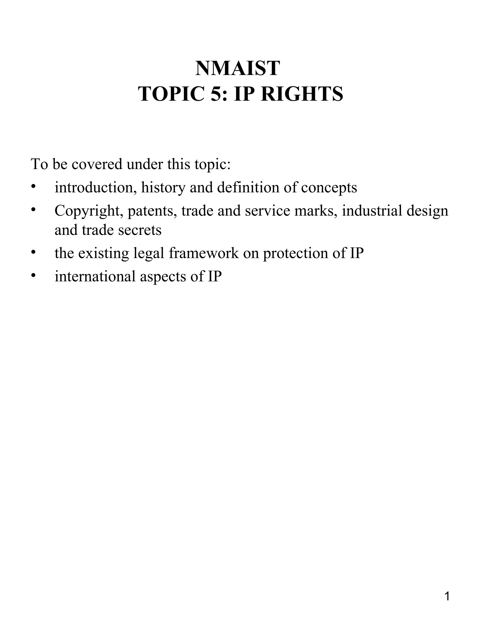 NMAIST
                TOPIC 5: IP RIGHTS


To be covered under this topic:
• introduction, history and definition of concepts
• Copyright, patents, trade and service marks, industrial design
   and trade secrets
• the existing legal framework on protection of IP
• international aspects of IP




                                                               1
 