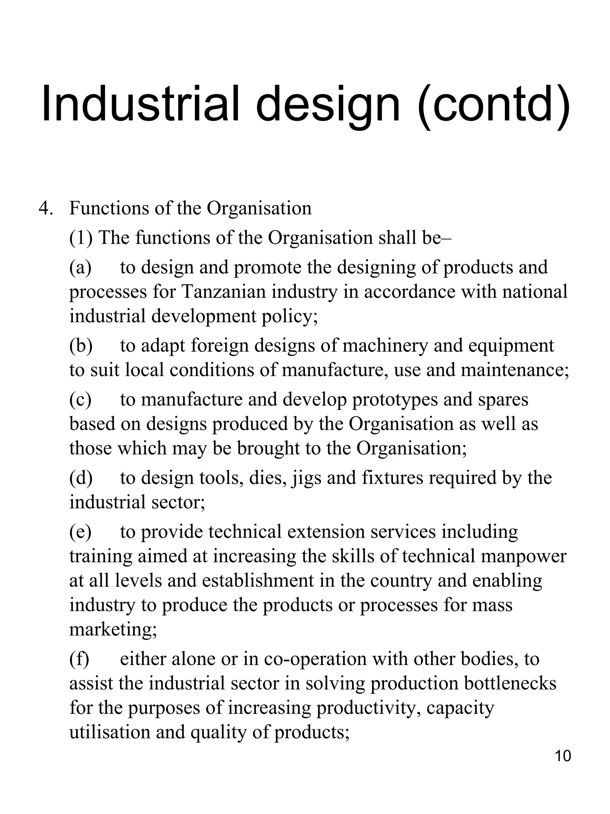 Industrial design (contd)
4. Functions of the Organisation
   (1) The functions of the Organisation shall be–
   (a) to design and promote the designing of products and
   processes for Tanzanian industry in accordance with national
   industrial development policy;
   (b) to adapt foreign designs of machinery and equipment
   to suit local conditions of manufacture, use and maintenance;
   (c) to manufacture and develop prototypes and spares
   based on designs produced by the Organisation as well as
   those which may be brought to the Organisation;
   (d) to design tools, dies, jigs and fixtures required by the
   industrial sector;
   (e) to provide technical extension services including
   training aimed at increasing the skills of technical manpower
   at all levels and establishment in the country and enabling
   industry to produce the products or processes for mass
   marketing;
   (f)     either alone or in co-operation with other bodies, to
   assist the industrial sector in solving production bottlenecks
   for the purposes of increasing productivity, capacity
   utilisation and quality of products;
                                                               10
 