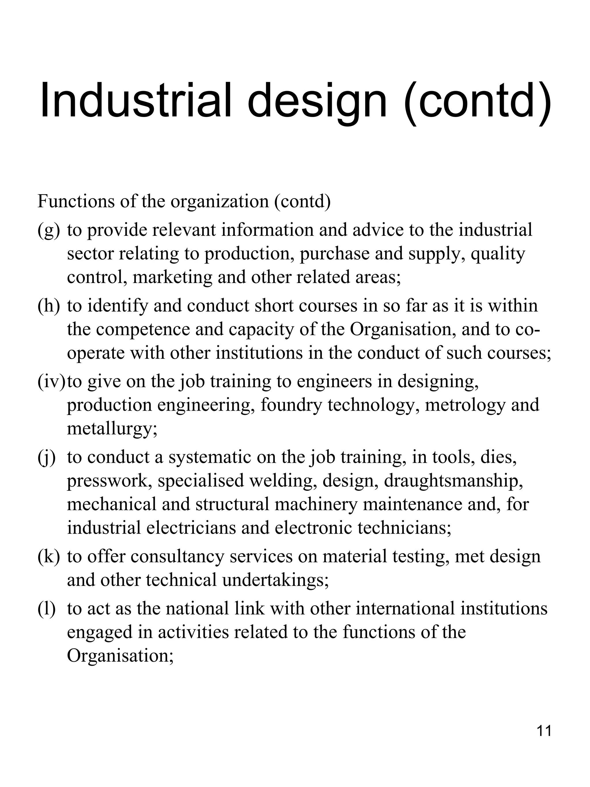 Industrial design (contd)
Functions of the organization (contd)
(g) to provide relevant information and advice to the industrial
    sector relating to production, purchase and supply, quality
    control, marketing and other related areas;
(h) to identify and conduct short courses in so far as it is within
    the competence and capacity of the Organisation, and to co-
    operate with other institutions in the conduct of such courses;
(iv)to give on the job training to engineers in designing,
    production engineering, foundry technology, metrology and
    metallurgy;
(j) to conduct a systematic on the job training, in tools, dies,
    presswork, specialised welding, design, draughtsmanship,
    mechanical and structural machinery maintenance and, for
    industrial electricians and electronic technicians;
(k) to offer consultancy services on material testing, met design
    and other technical undertakings;
(l) to act as the national link with other international institutions
    engaged in activities related to the functions of the
    Organisation;


                                                                  11
 