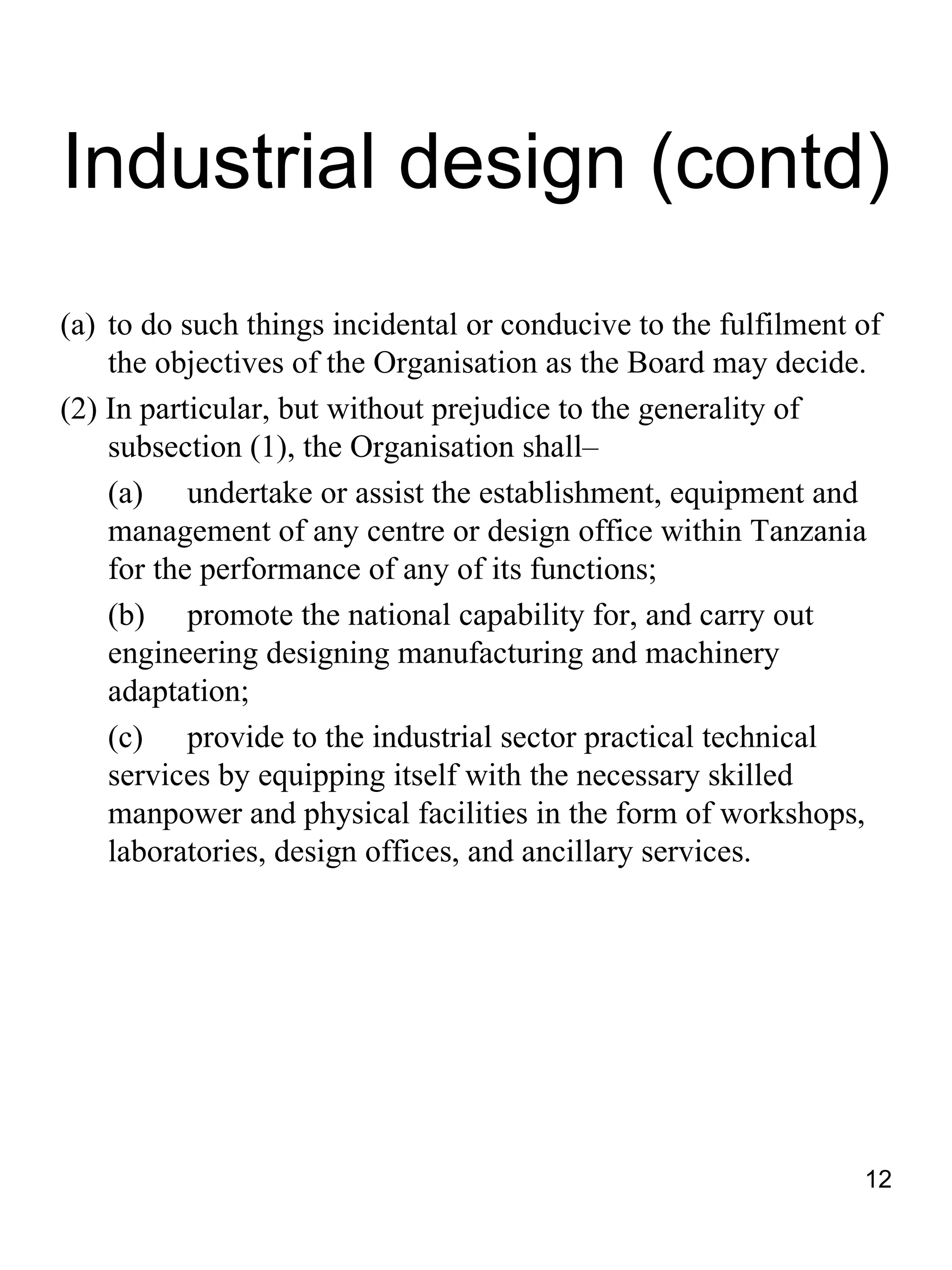 Industrial design (contd)
(a) to do such things incidental or conducive to the fulfilment of
    the objectives of the Organisation as the Board may decide.
(2) In particular, but without prejudice to the generality of
    subsection (1), the Organisation shall–
    (a) undertake or assist the establishment, equipment and
    management of any centre or design office within Tanzania
    for the performance of any of its functions;
    (b) promote the national capability for, and carry out
    engineering designing manufacturing and machinery
    adaptation;
    (c) provide to the industrial sector practical technical
    services by equipping itself with the necessary skilled
    manpower and physical facilities in the form of workshops,
    laboratories, design offices, and ancillary services.




                                                                12
 