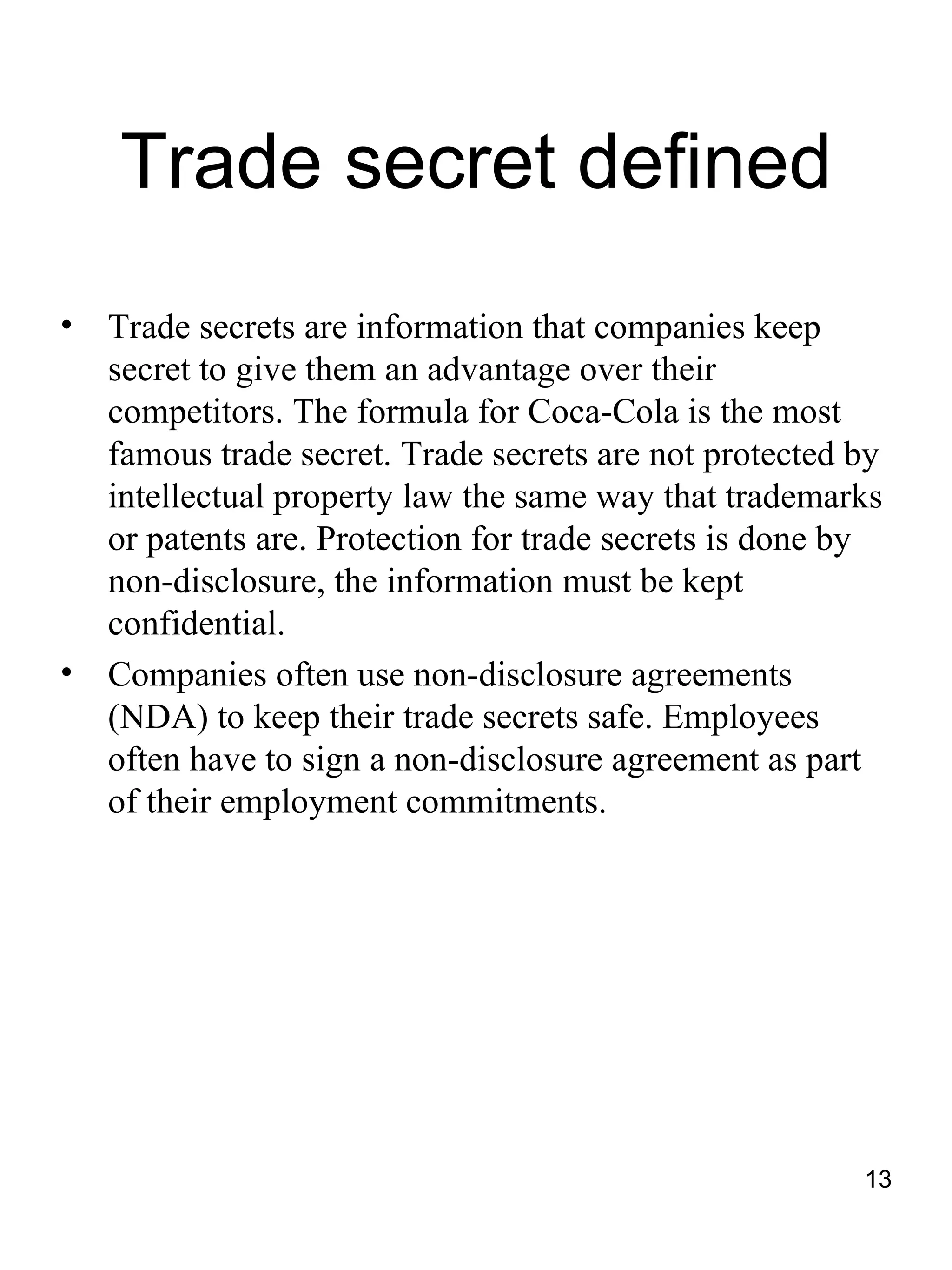 Trade secret defined
•   Trade secrets are information that companies keep
    secret to give them an advantage over their
    competitors. The formula for Coca-Cola is the most
    famous trade secret. Trade secrets are not protected by
    intellectual property law the same way that trademarks
    or patents are. Protection for trade secrets is done by
    non-disclosure, the information must be kept
    confidential.
•   Companies often use non-disclosure agreements
    (NDA) to keep their trade secrets safe. Employees
    often have to sign a non-disclosure agreement as part
    of their employment commitments.




                                                         13
 