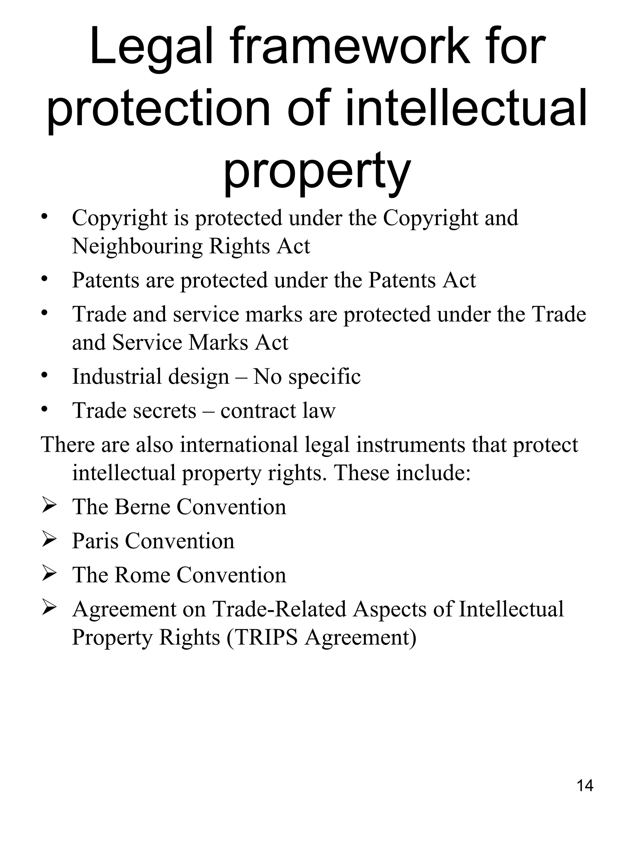 Legal framework for
protection of intellectual
        property
•  Copyright is protected under the Copyright and
   Neighbouring Rights Act
• Patents are protected under the Patents Act
• Trade and service marks are protected under the Trade
   and Service Marks Act
• Industrial design – No specific
• Trade secrets – contract law
There are also international legal instruments that protect
   intellectual property rights. These include:
 The Berne Convention
 Paris Convention
 The Rome Convention
 Agreement on Trade-Related Aspects of Intellectual
   Property Rights (TRIPS Agreement)




                                                         14
 