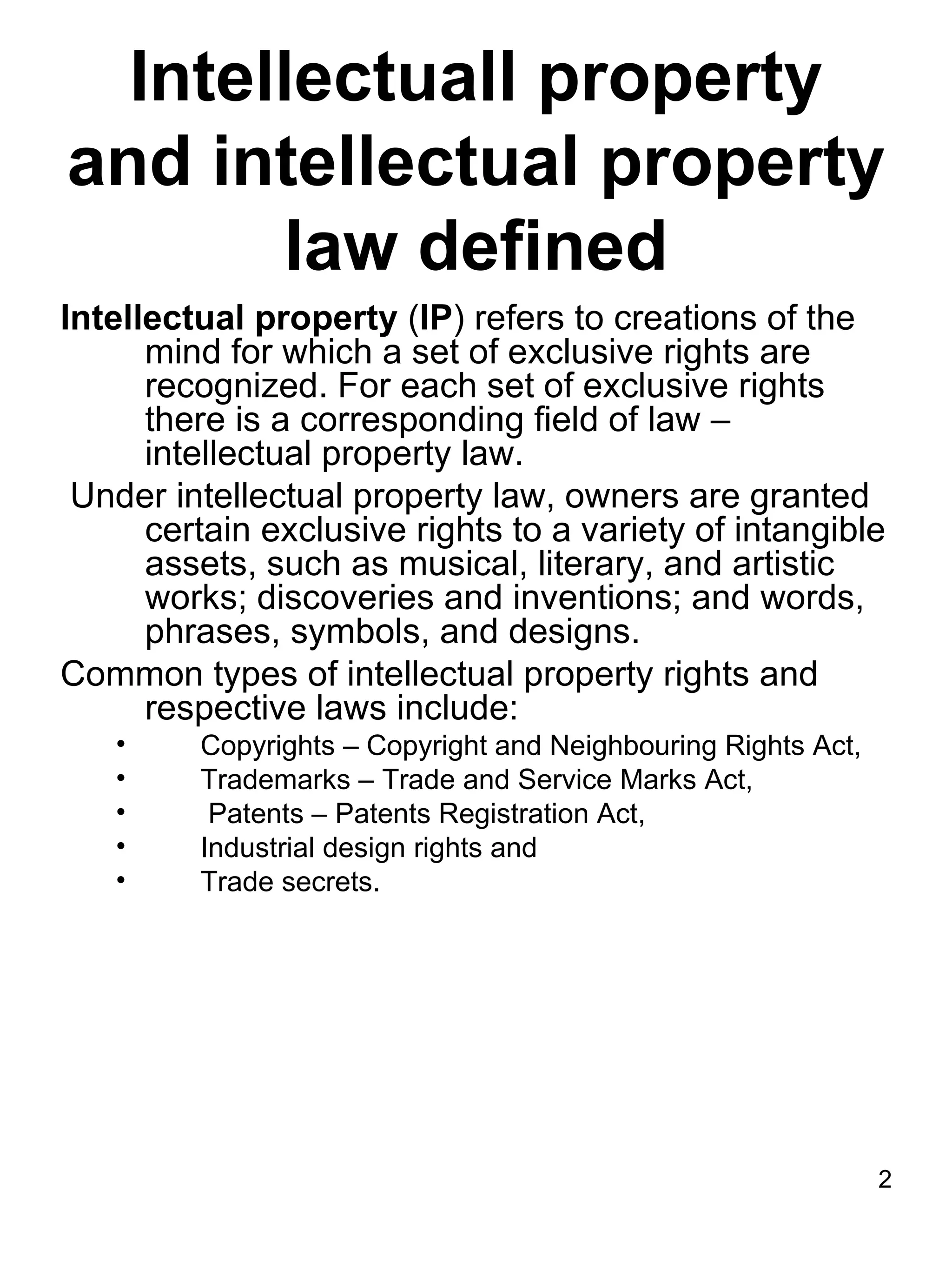 Intellectuall property
and intellectual property
       law defined
Intellectual property (IP) refers to creations of the
      mind for which a set of exclusive rights are
      recognized. For each set of exclusive rights
      there is a corresponding field of law –
      intellectual property law.
 Under intellectual property law, owners are granted
      certain exclusive rights to a variety of intangible
      assets, such as musical, literary, and artistic
      works; discoveries and inventions; and words,
      phrases, symbols, and designs.
Common types of intellectual property rights and
      respective laws include:
   •     Copyrights – Copyright and Neighbouring Rights Act,
   •     Trademarks – Trade and Service Marks Act,
   •      Patents – Patents Registration Act,
   •     Industrial design rights and
   •     Trade secrets.




                                                               2
 