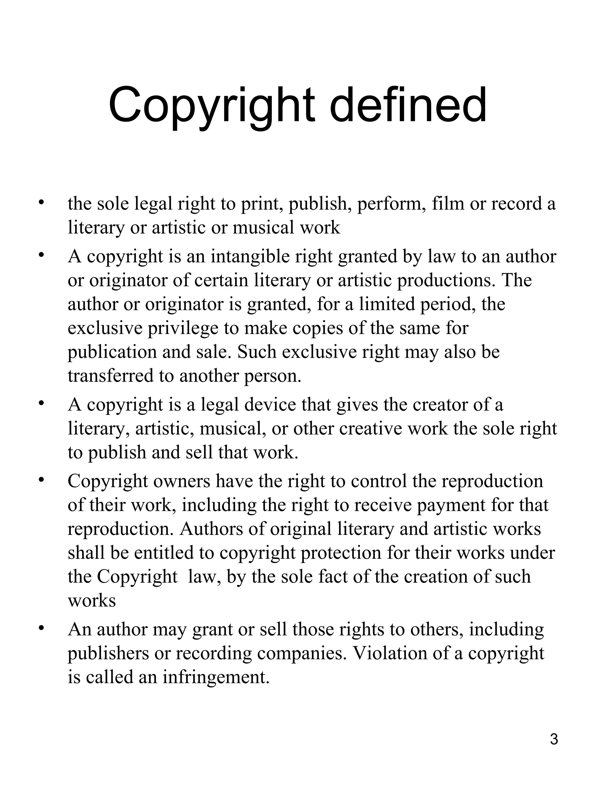Copyright defined
•   the sole legal right to print, publish, perform, film or record a
    literary or artistic or musical work
•   A copyright is an intangible right granted by law to an author
    or originator of certain literary or artistic productions. The
    author or originator is granted, for a limited period, the
    exclusive privilege to make copies of the same for
    publication and sale. Such exclusive right may also be
    transferred to another person.
•   A copyright is a legal device that gives the creator of a
    literary, artistic, musical, or other creative work the sole right
    to publish and sell that work.
•   Copyright owners have the right to control the reproduction
    of their work, including the right to receive payment for that
    reproduction. Authors of original literary and artistic works
    shall be entitled to copyright protection for their works under
    the Copyright law, by the sole fact of the creation of such
    works
•   An author may grant or sell those rights to others, including
    publishers or recording companies. Violation of a copyright
    is called an infringement.


                                                                     3
 
