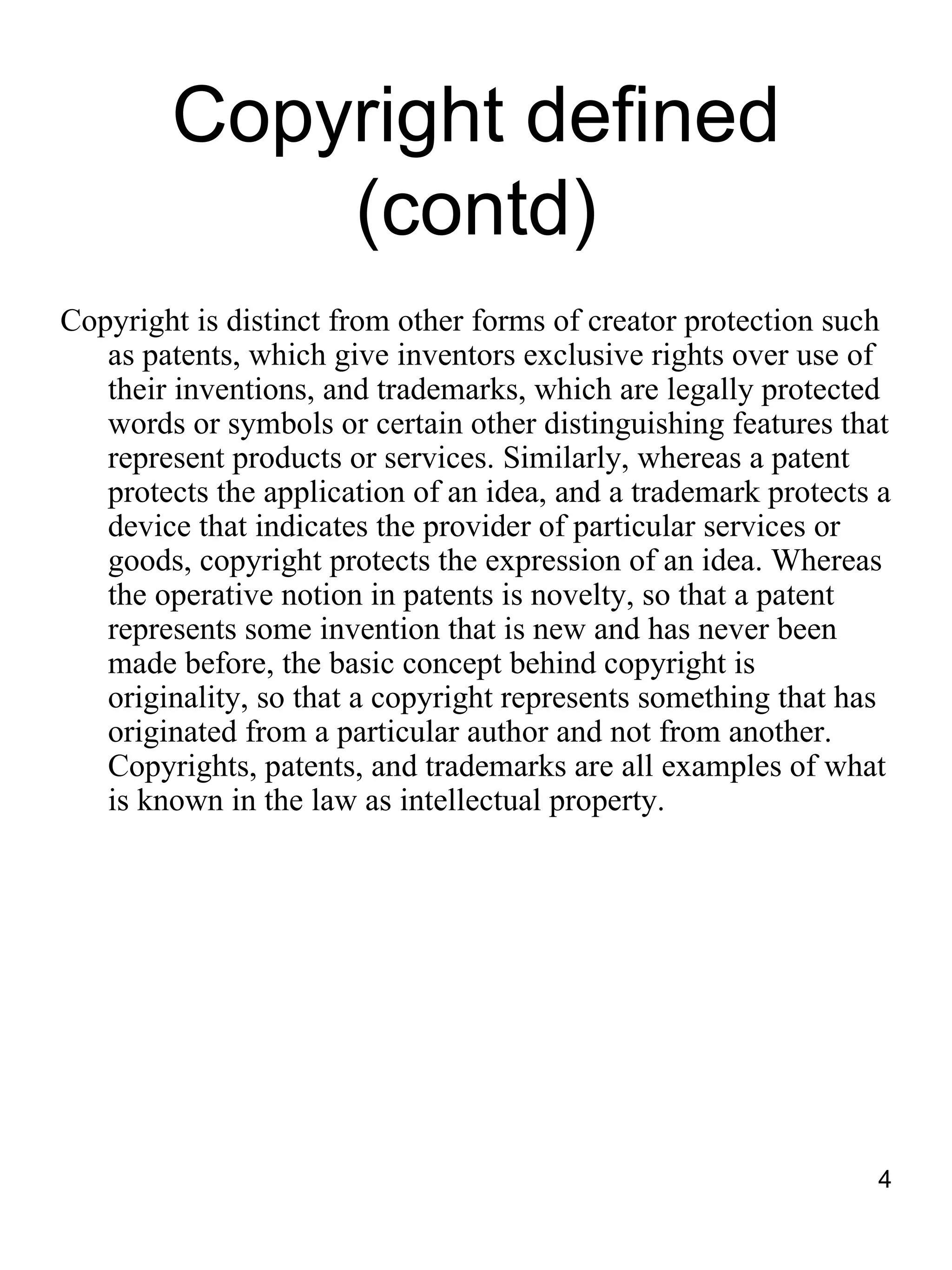 Copyright defined
            (contd)
Copyright is distinct from other forms of creator protection such
   as patents, which give inventors exclusive rights over use of
   their inventions, and trademarks, which are legally protected
   words or symbols or certain other distinguishing features that
   represent products or services. Similarly, whereas a patent
   protects the application of an idea, and a trademark protects a
   device that indicates the provider of particular services or
   goods, copyright protects the expression of an idea. Whereas
   the operative notion in patents is novelty, so that a patent
   represents some invention that is new and has never been
   made before, the basic concept behind copyright is
   originality, so that a copyright represents something that has
   originated from a particular author and not from another.
   Copyrights, patents, and trademarks are all examples of what
   is known in the law as intellectual property.




                                                                 4
 