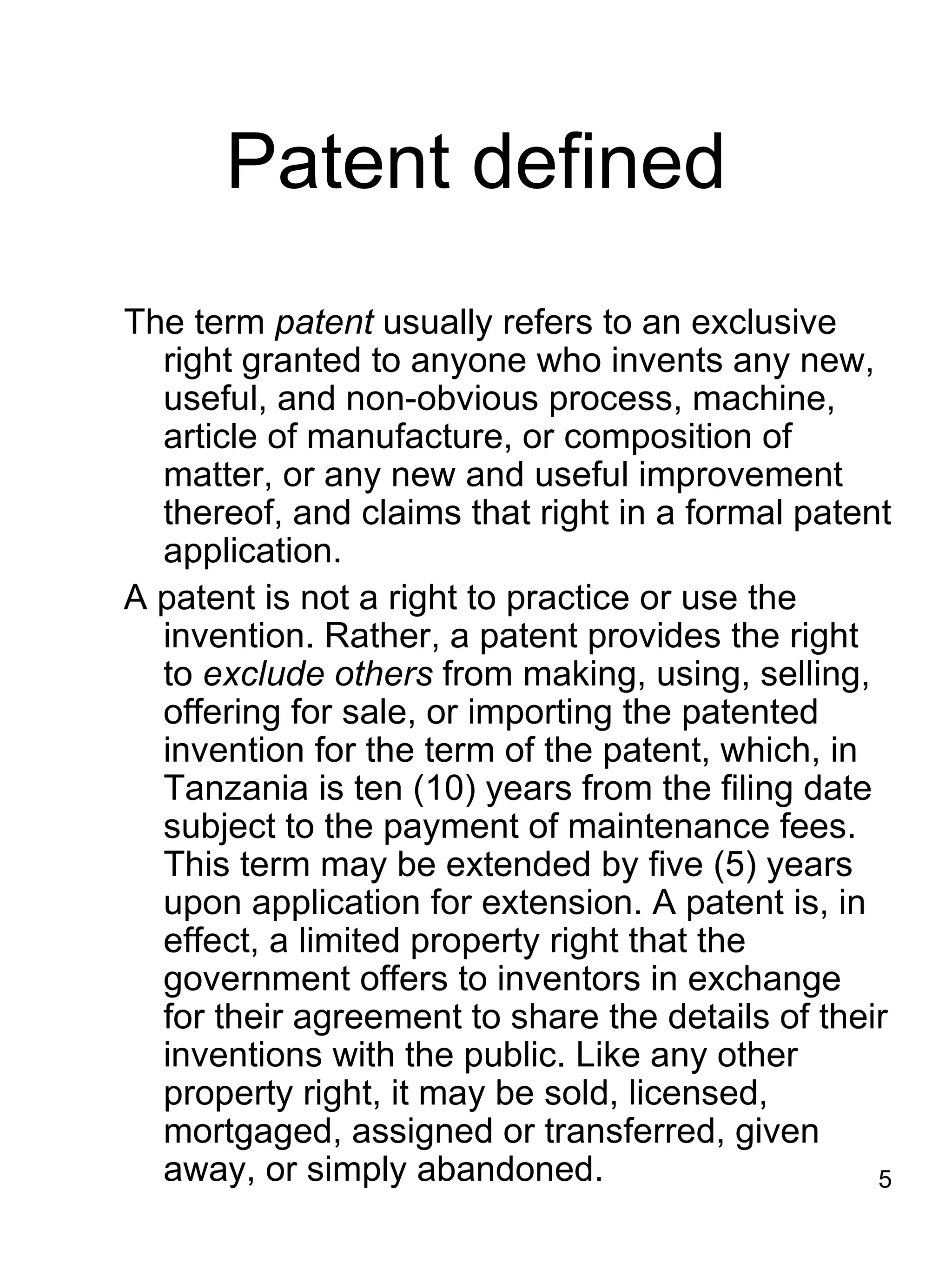 Patent defined
The term patent usually refers to an exclusive
  right granted to anyone who invents any new,
  useful, and non-obvious process, machine,
  article of manufacture, or composition of
  matter, or any new and useful improvement
  thereof, and claims that right in a formal patent
  application.
A patent is not a right to practice or use the
  invention. Rather, a patent provides the right
  to exclude others from making, using, selling,
  offering for sale, or importing the patented
  invention for the term of the patent, which, in
  Tanzania is ten (10) years from the filing date
  subject to the payment of maintenance fees.
  This term may be extended by five (5) years
  upon application for extension. A patent is, in
  effect, a limited property right that the
  government offers to inventors in exchange
  for their agreement to share the details of their
  inventions with the public. Like any other
  property right, it may be sold, licensed,
  mortgaged, assigned or transferred, given
  away, or simply abandoned.                      5
 