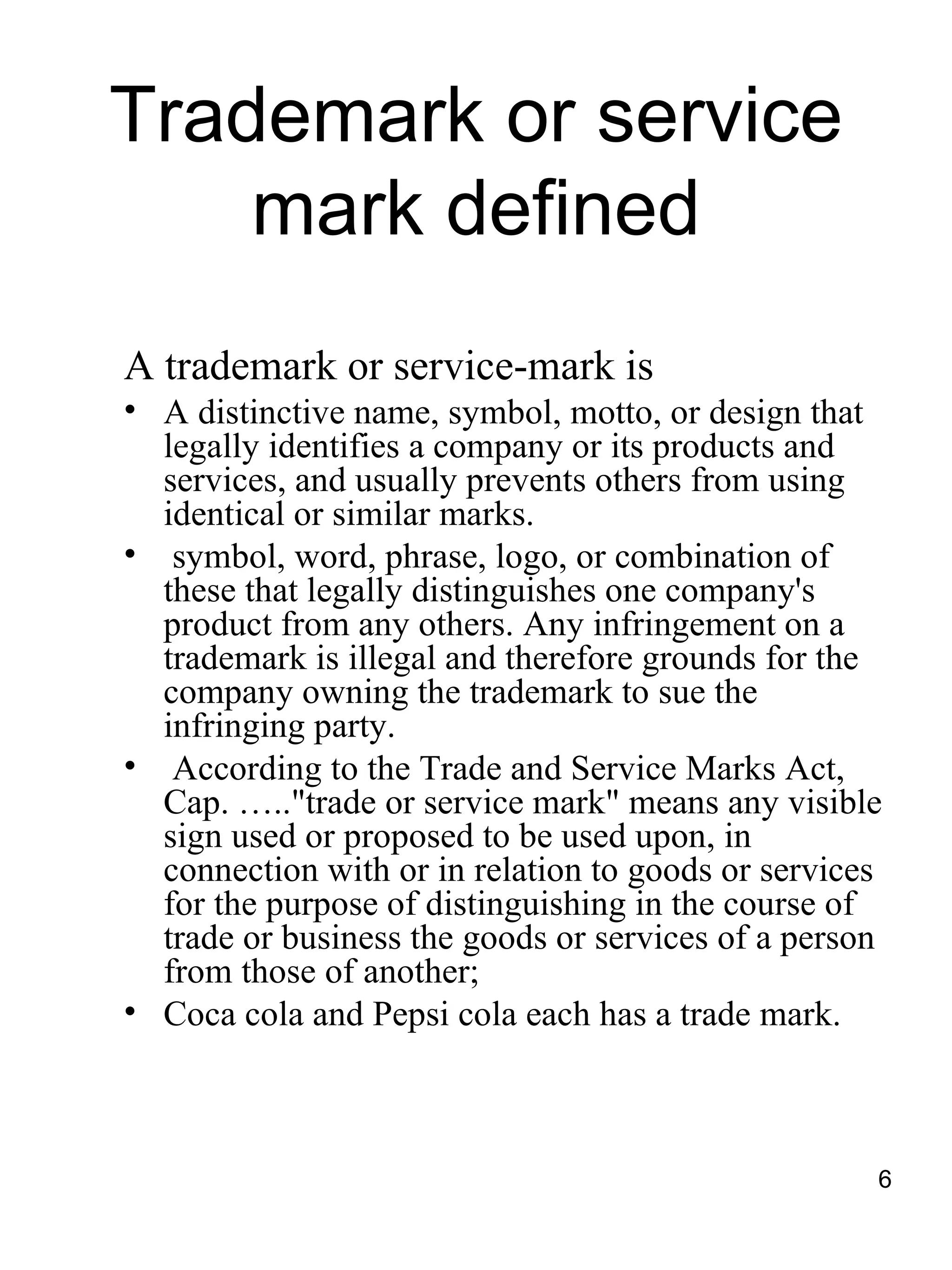 Trademark or service
    mark defined
A trademark or service-mark is
• A distinctive name, symbol, motto, or design that
  legally identifies a company or its products and
  services, and usually prevents others from using
  identical or similar marks.
• symbol, word, phrase, logo, or combination of
  these that legally distinguishes one company's
  product from any others. Any infringement on a
  trademark is illegal and therefore grounds for the
  company owning the trademark to sue the
  infringing party.
• According to the Trade and Service Marks Act,
  Cap. ….."trade or service mark" means any visible
  sign used or proposed to be used upon, in
  connection with or in relation to goods or services
  for the purpose of distinguishing in the course of
  trade or business the goods or services of a person
  from those of another;
• Coca cola and Pepsi cola each has a trade mark.



                                                    6
 