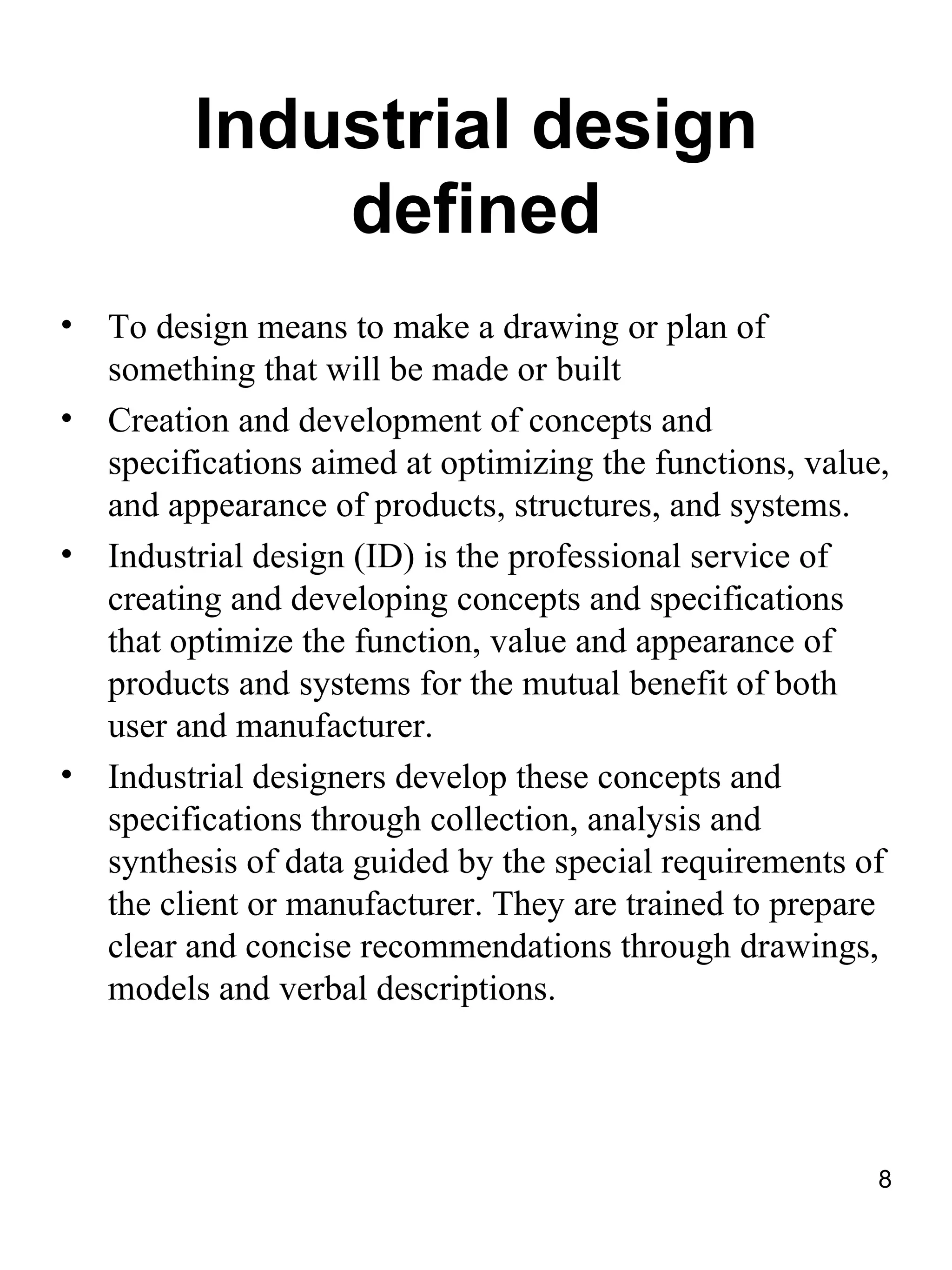 Industrial design
              defined
•   To design means to make a drawing or plan of
    something that will be made or built
•   Creation and development of concepts and
    specifications aimed at optimizing the functions, value,
    and appearance of products, structures, and systems.
•   Industrial design (ID) is the professional service of
    creating and developing concepts and specifications
    that optimize the function, value and appearance of
    products and systems for the mutual benefit of both
    user and manufacturer.
•   Industrial designers develop these concepts and
    specifications through collection, analysis and
    synthesis of data guided by the special requirements of
    the client or manufacturer. They are trained to prepare
    clear and concise recommendations through drawings,
    models and verbal descriptions.




                                                           8
 