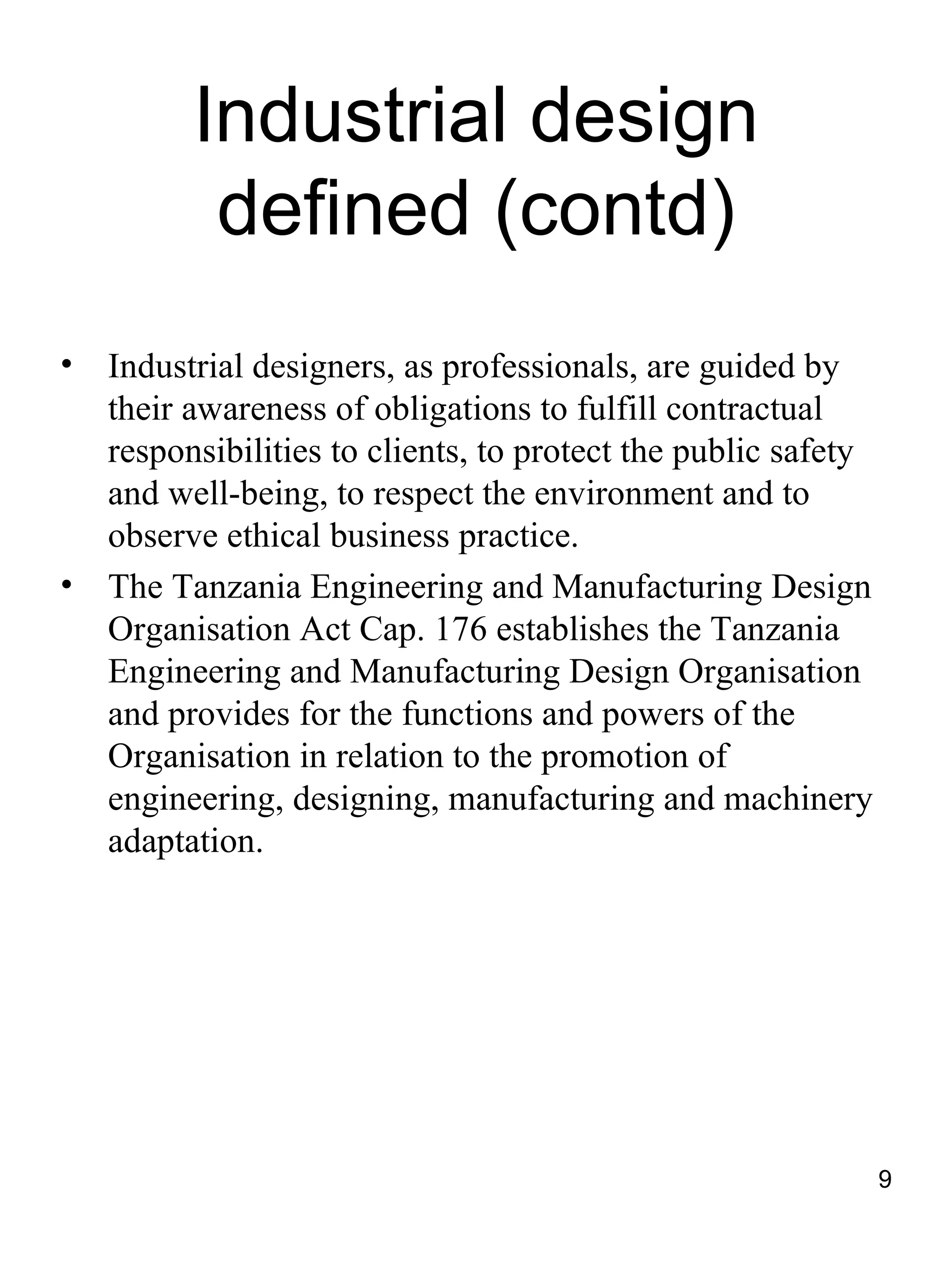 Industrial design
           defined (contd)
•   Industrial designers, as professionals, are guided by
    their awareness of obligations to fulfill contractual
    responsibilities to clients, to protect the public safety
    and well-being, to respect the environment and to
    observe ethical business practice.
•   The Tanzania Engineering and Manufacturing Design
    Organisation Act Cap. 176 establishes the Tanzania
    Engineering and Manufacturing Design Organisation
    and provides for the functions and powers of the
    Organisation in relation to the promotion of
    engineering, designing, manufacturing and machinery
    adaptation.




                                                                9
 