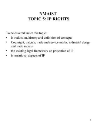 NMAIST
                TOPIC 5: IP RIGHTS


To be covered under this topic:
• introduction, history and definition of concepts
• Copyright, patents, trade and service marks, industrial design
   and trade secrets
• the existing legal framework on protection of IP
• international aspects of IP




                                                               1
 