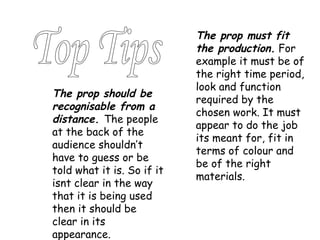 The prop must fit the production.  For example it must be of the right time period, look and function required by the chosen work. It must appear to do the job its meant for, fit in terms of colour and be of the right materials. The prop should be recognisable from a distance.  The people at the back of the audience shouldn’t have to guess or be told what it is. So if it isnt clear in the way that it is being used then it should be clear in its appearance. Top Tips 