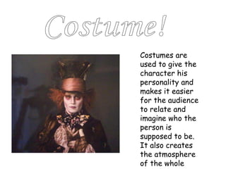 Costume! Costumes are used to give the character his personality and makes it easier for the audience to relate and imagine who the person is supposed to be. It also creates the atmosphere of the whole show/film. 