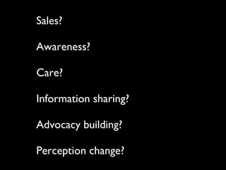 Sales?  Awareness? Care? Information sharing? Advocacy building? Perception change? 