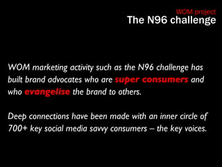 WOM marketing activity such as the N96 challenge has built brand advocates who are  super consumers  and who  evangelise  ...