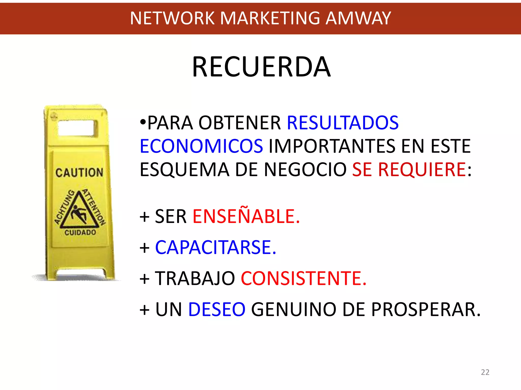 NETWORK MARKETING AMWAY

     RECUERDA
•PARA OBTENER RESULTADOS
ECONOMICOS IMPORTANTES EN ESTE
ESQUEMA DE NEGOCIO SE REQUIERE:

+ SER ENSEÑABLE.
+ CAPACITARSE.
+ TRABAJO CONSISTENTE.
+ UN DESEO GENUINO DE PROSPERAR.

                                  22
 