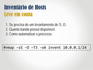 Inventário de Hosts
Leve em conta
1. Se precisa de um levantamento de S. O.
2. Quanta banda possui disponível.
3. Como automatizar o processo.
#nmap –sS –O –T3 -oA invent 10.0.0.1/24
 