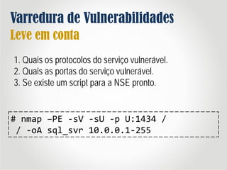 Varredura de Vulnerabilidades
Leve em conta
1. Quais os protocolos do serviço vulnerável.
2. Quais as portas do serviço vulnerável.
3. Se existe um script para a NSE pronto.
# nmap –PE -sV -sU -p U:1434 /
/ -oA sql_svr 10.0.0.1-255
 
