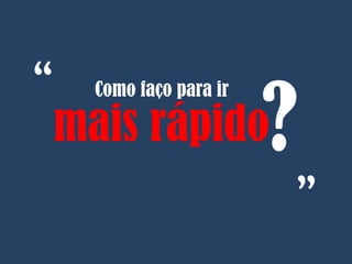 Como faço para ir
mais rápido?
“
“
 