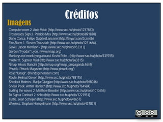 Créditos
Imagens
Computer room 2. Ante Vekic (http://www.sxc.hu/photo/1237883)
Crossroads Sign 2. Patricio Mas (http://www.sxc.hu/photo/891878)
Darío Conca. Felipe Gabriel/Lancenet (http://tinyurl.com/2csnslb)
Fire Alarm 1. Steven Trousdale (http://www.sxc.hu/photo/1231666)
Gavel. Jason Morrison - (http://www.sxc.hu/photo/952313)
Gordon "Fyodor" Lyon. (www.nmap.org)
Monkeys not monkeying around. Kevin Rohr - (http://www.sxc.hu/photo/139755)
moster!!!. Supreet Vaid (http://www.sxc.hu/photo/263315)
Nmap. Alexis Mancini (http://nmap.org/nmap_propaganda.html)
Phrack. Phrack Magazine (http://www.phrack.org/)
Ross “Unagi”. (friendsgeneration.com)
Route. Helmut Gevert (http://www.sxc.hu/photo/788115)
Sherlock Holmes. Marija Gjurgjan (http://www.sxc.hu/photo/968046)
Sneak Peek. Armin Hanisch (http://www.sxc.hu/photo/764984)
Surfing the waves 2. Matthew Bowden (http://www.sxc.hu/photo/1013656)
To Sign a Contract 2. shho (http://www.sxc.hu/photo/1221951)
Turtle. Jean Scheijen (http://www.sxc.hu/photo/648657)
Wireless. Stephan Hempelmann (http://www.sxc.hu/photo/437031)
 