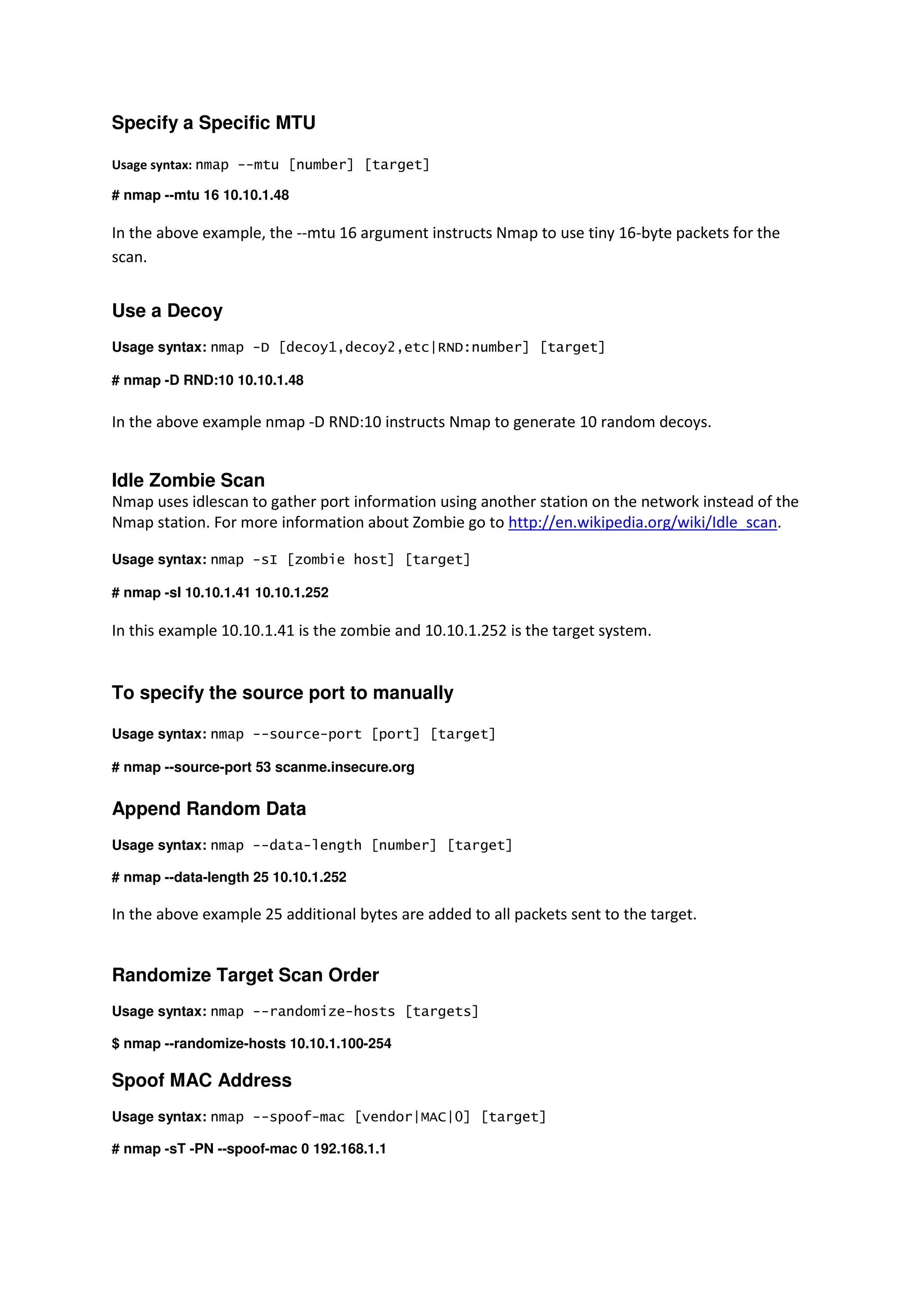 Specify a Specific MTU
Usage syntax: nmap --mtu [number] [target]
# nmap --mtu 16 10.10.1.48

In the above example, the --mtu 16 argument instructs Nmap to use tiny 16-byte packets for the
scan.

Use a Decoy
Usage syntax: nmap -D [decoy1,decoy2,etc|RND:number] [target]
# nmap -D RND:10 10.10.1.48

In the above example nmap -D RND:10 instructs Nmap to generate 10 random decoys.

Idle Zombie Scan
Nmap uses idlescan to gather port information using another station on the network instead of the
Nmap station. For more information about Zombie go to http://en.wikipedia.org/wiki/Idle_scan.
Usage syntax: nmap -sI [zombie host] [target]
# nmap -sI 10.10.1.41 10.10.1.252

In this example 10.10.1.41 is the zombie and 10.10.1.252 is the target system.

To specify the source port to manually
Usage syntax: nmap --source-port [port] [target]
# nmap --source-port 53 scanme.insecure.org

Append Random Data
Usage syntax: nmap --data-length [number] [target]
# nmap --data-length 25 10.10.1.252

In the above example 25 additional bytes are added to all packets sent to the target.

Randomize Target Scan Order
Usage syntax: nmap --randomize-hosts [targets]
$ nmap --randomize-hosts 10.10.1.100-254

Spoof MAC Address
Usage syntax: nmap --spoof-mac [vendor|MAC|0] [target]
# nmap -sT -PN --spoof-mac 0 192.168.1.1

 
