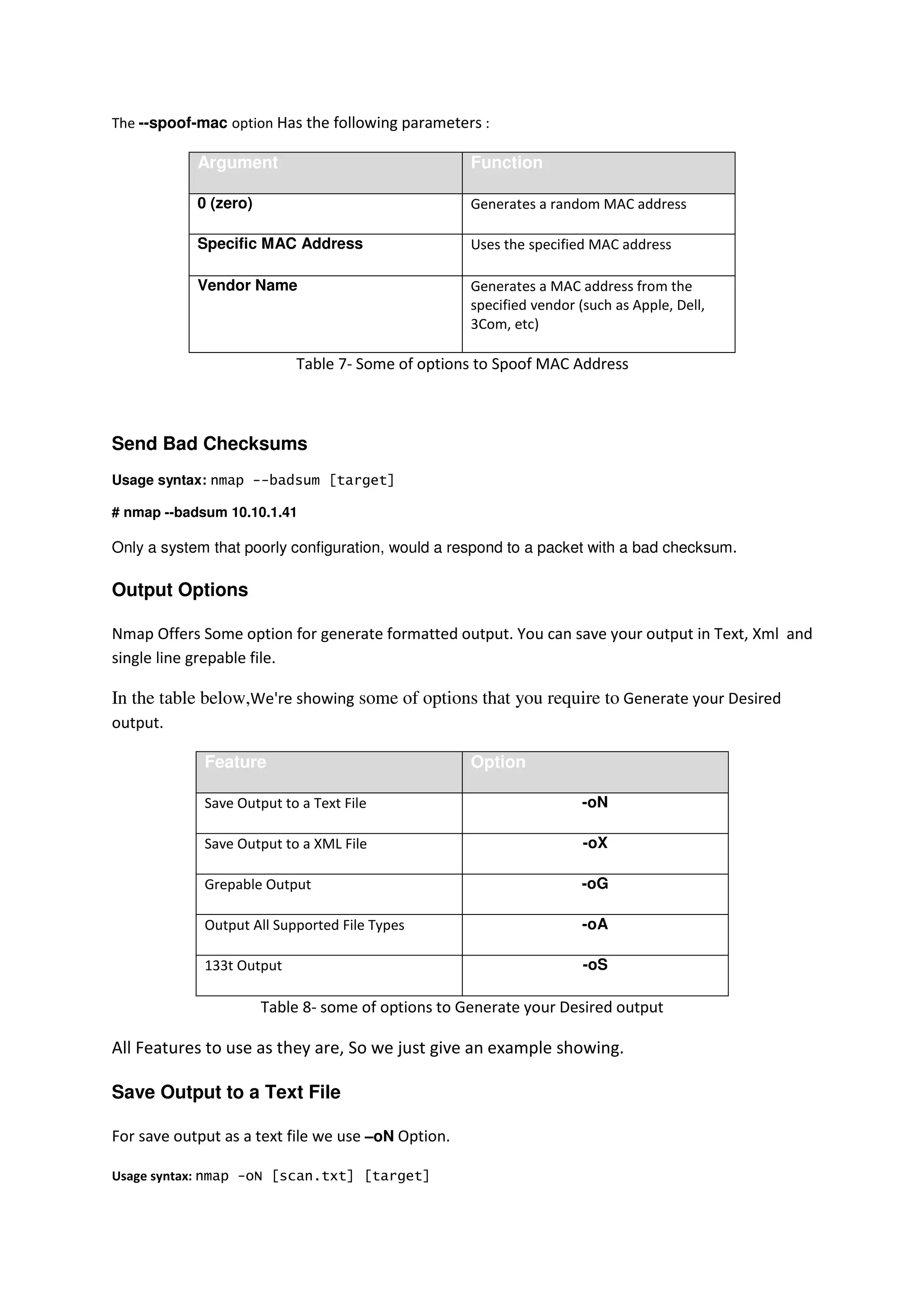 The --spoof-mac option Has the following parameters :

Argument

Function

0 (zero)

Generates a random MAC address

Specific MAC Address

Uses the specified MAC address

Vendor Name

Generates a MAC address from the
specified vendor (such as Apple, Dell,
3Com, etc)

Table 7- Some of options to Spoof MAC Address

Send Bad Checksums
Usage syntax: nmap --badsum [target]
# nmap --badsum 10.10.1.41

Only a system that poorly configuration, would a respond to a packet with a bad checksum.

Output Options
Nmap Offers Some option for generate formatted output. You can save your output in Text, Xml and
single line grepable file.

In the table below,We're showing some of options that you require to Generate your Desired
output.
Feature

Option

Save Output to a Text File

-oN

Save Output to a XML File

-oX

Grepable Output

-oG

Output All Supported File Types

-oA

133t Output

-oS

Table 8- some of options to Generate your Desired output

All Features to use as they are, So we just give an example showing.
Save Output to a Text File
For save output as a text file we use –oN Option.
Usage syntax: nmap -oN [scan.txt] [target]

 