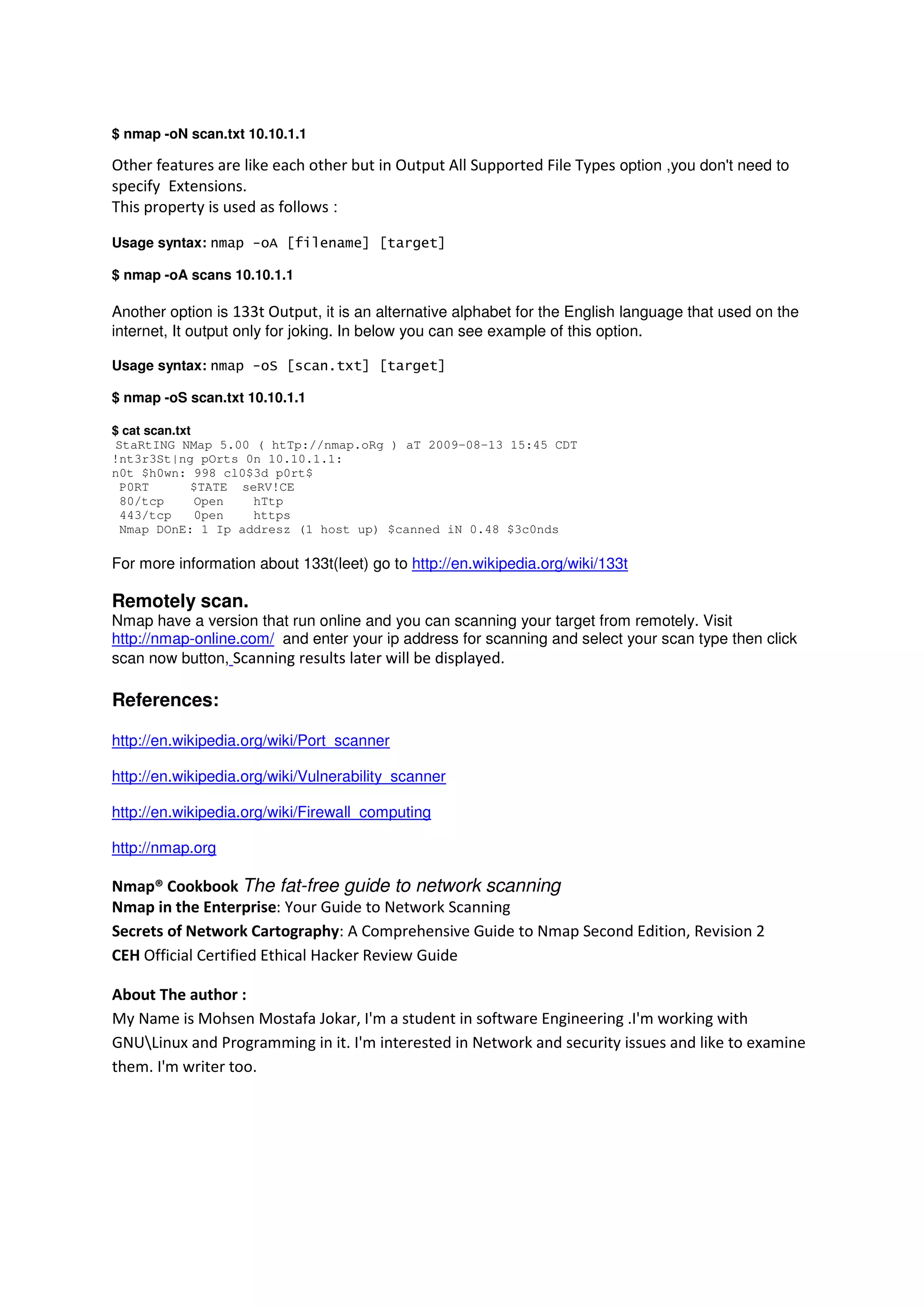 $ nmap -oN scan.txt 10.10.1.1

Other features are like each other but in Output All Supported File Types option ,you don't need to
specify Extensions.
This property is used as follows :
Usage syntax: nmap -oA [filename] [target]
$ nmap -oA scans 10.10.1.1

Another option is 133t Output, it is an alternative alphabet for the English language that used on the
internet, It output only for joking. In below you can see example of this option.
Usage syntax: nmap -oS [scan.txt] [target]
$ nmap -oS scan.txt 10.10.1.1
$ cat scan.txt
StaRtING NMap 5.00 ( htTp://nmap.oRg ) aT 2009-08-13 15:45 CDT
!nt3r3St|ng pOrts 0n 10.10.1.1:
n0t $h0wn: 998 cl0$3d p0rt$
P0RT
$TATE seRV!CE
80/tcp
Open
hTtp
443/tcp
0pen
https
Nmap DOnE: 1 Ip addresz (1 host up) $canned iN 0.48 $3c0nds

For more information about 133t(leet) go to http://en.wikipedia.org/wiki/133t

Remotely scan.
Nmap have a version that run online and you can scanning your target from remotely. Visit
http://nmap-online.com/ and enter your ip address for scanning and select your scan type then click
scan now button, Scanning results later will be displayed.

References:
http://en.wikipedia.org/wiki/Port_scanner
http://en.wikipedia.org/wiki/Vulnerability_scanner
http://en.wikipedia.org/wiki/Firewall_computing
http://nmap.org

Nmap® Cookbook The fat-free guide to network scanning
Nmap in the Enterprise: Your Guide to Network Scanning
Secrets of Network Cartography: A Comprehensive Guide to Nmap Second Edition, Revision 2
CEH Official Certified Ethical Hacker Review Guide
About The author :
My Name is Mohsen Mostafa Jokar, I'm a student in software Engineering .I'm working with
GNULinux and Programming in it. I'm interested in Network and security issues and like to examine
them. I'm writer too.

 