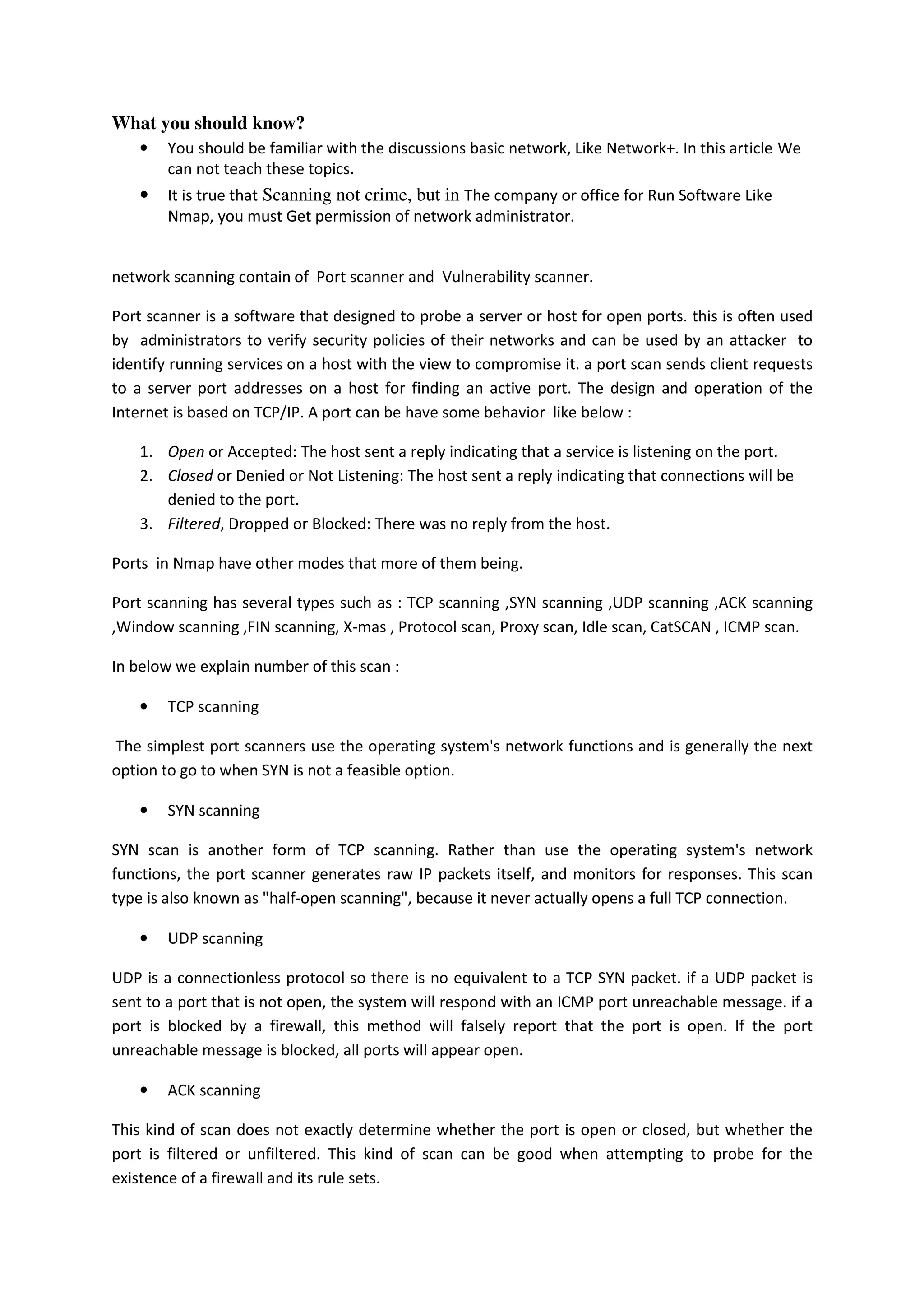 What you should know?
•

You should be familiar with the discussions basic network, Like Network+. In this article We
can not teach these topics.

•

It is true that Scanning not crime, but in The company or office for Run Software Like
Nmap, you must Get permission of network administrator.

network scanning contain of Port scanner and Vulnerability scanner.
Port scanner is a software that designed to probe a server or host for open ports. this is often used
by administrators to verify security policies of their networks and can be used by an attacker to
identify running services on a host with the view to compromise it. a port scan sends client requests
to a server port addresses on a host for finding an active port. The design and operation of the
Internet is based on TCP/IP. A port can be have some behavior like below :
1. Open or Accepted: The host sent a reply indicating that a service is listening on the port.
2. Closed or Denied or Not Listening: The host sent a reply indicating that connections will be
denied to the port.
3. Filtered, Dropped or Blocked: There was no reply from the host.
Ports in Nmap have other modes that more of them being.
Port scanning has several types such as : TCP scanning ,SYN scanning ,UDP scanning ,ACK scanning
,Window scanning ,FIN scanning, X-mas , Protocol scan, Proxy scan, Idle scan, CatSCAN , ICMP scan.
In below we explain number of this scan :
•

TCP scanning

The simplest port scanners use the operating system's network functions and is generally the next
option to go to when SYN is not a feasible option.
•

SYN scanning

SYN scan is another form of TCP scanning. Rather than use the operating system's network
functions, the port scanner generates raw IP packets itself, and monitors for responses. This scan
type is also known as "half-open scanning", because it never actually opens a full TCP connection.
•

UDP scanning

UDP is a connectionless protocol so there is no equivalent to a TCP SYN packet. if a UDP packet is
sent to a port that is not open, the system will respond with an ICMP port unreachable message. if a
port is blocked by a firewall, this method will falsely report that the port is open. If the port
unreachable message is blocked, all ports will appear open.
•

ACK scanning

This kind of scan does not exactly determine whether the port is open or closed, but whether the
port is filtered or unfiltered. This kind of scan can be good when attempting to probe for the
existence of a firewall and its rule sets.

 