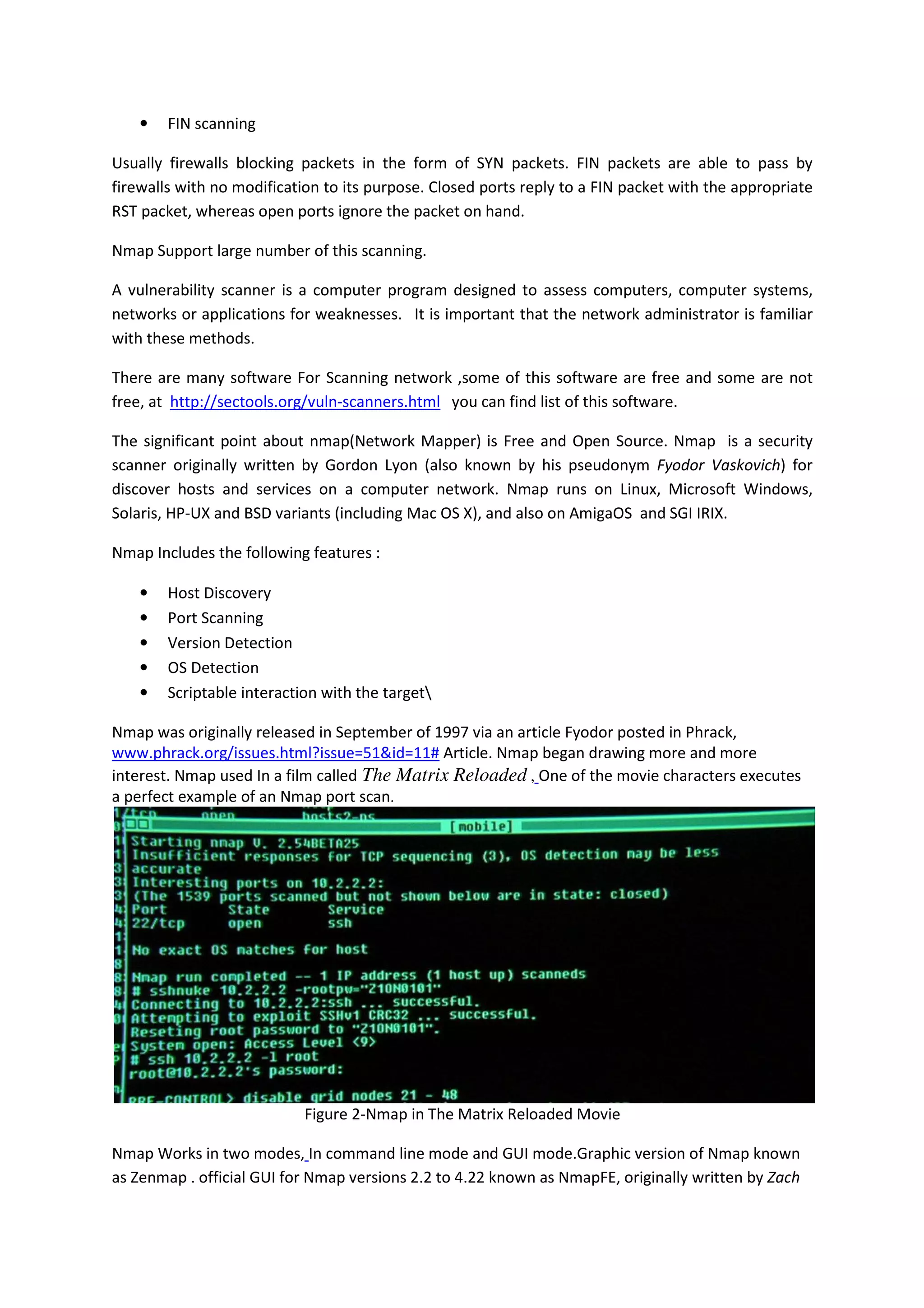 •

FIN scanning

Usually firewalls blocking packets in the form of SYN packets. FIN packets are able to pass by
firewalls with no modification to its purpose. Closed ports reply to a FIN packet with the appropriate
RST packet, whereas open ports ignore the packet on hand.
Nmap Support large number of this scanning.
A vulnerability scanner is a computer program designed to assess computers, computer systems,
networks or applications for weaknesses. It is important that the network administrator is familiar
with these methods.
There are many software For Scanning network ,some of this software are free and some are not
free, at http://sectools.org/vuln-scanners.html you can find list of this software.
The significant point about nmap(Network Mapper) is Free and Open Source. Nmap is a security
scanner originally written by Gordon Lyon (also known by his pseudonym Fyodor Vaskovich) for
discover hosts and services on a computer network. Nmap runs on Linux, Microsoft Windows,
Solaris, HP-UX and BSD variants (including Mac OS X), and also on AmigaOS and SGI IRIX.
Nmap Includes the following features :
•
•
•
•
•

Host Discovery
Port Scanning
Version Detection
OS Detection
Scriptable interaction with the target

Nmap was originally released in September of 1997 via an article Fyodor posted in Phrack,
www.phrack.org/issues.html?issue=51&id=11# Article. Nmap began drawing more and more
interest. Nmap used In a film called The Matrix Reloaded , One of the movie characters executes
a perfect example of an Nmap port scan.

Figure 2-Nmap in The Matrix Reloaded Movie
Nmap Works in two modes, In command line mode and GUI mode.Graphic version of Nmap known
as Zenmap . official GUI for Nmap versions 2.2 to 4.22 known as NmapFE, originally written by Zach

 