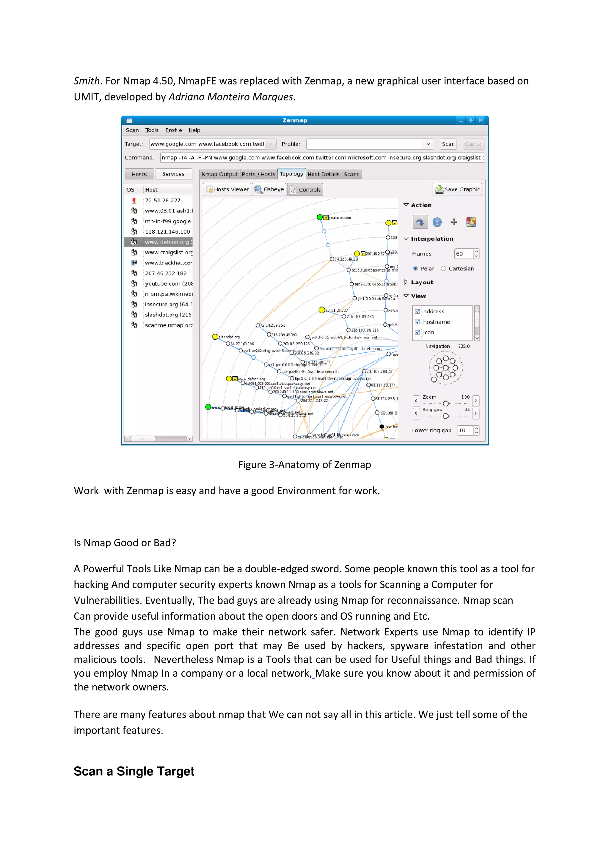 Smith. For Nmap 4.50, NmapFE was replaced with Zenmap, a new graphical user interface based on
,
UMIT, developed by Adriano Monteiro Marques
Marques.

Figure 3-Anatomy of Zenmap
Work with Zenmap is easy and have a good Environment for work.

Is Nmap Good or Bad?
A Powerful Tools Like Nmap can be a double
double-edged sword. Some people known this tool as a tool for
hacking And computer security experts known Nmap as a tools for Scanning a Computer for
Vulnerabilities. Eventually, The bad guys are already using Nmap for reconnaissance. Nmap scan
Can provide useful information about the open doors and OS running and Etc.
The good guys use Nmap to make their network safer. Network Experts use Nmap to identify IP
addresses and specific open port that may Be used by hackers, spyware infestation and other
malicious tools. Nevertheless Nmap is a Tools that can be used for Useful things and Bad things. If
you employ Nmap In a company or a local network Make sure you know about it and permission of
network,
the network owners.
There are many features about nmap that We can not say all in this article. We just tell some of the
important features.

Scan a Single Target

 