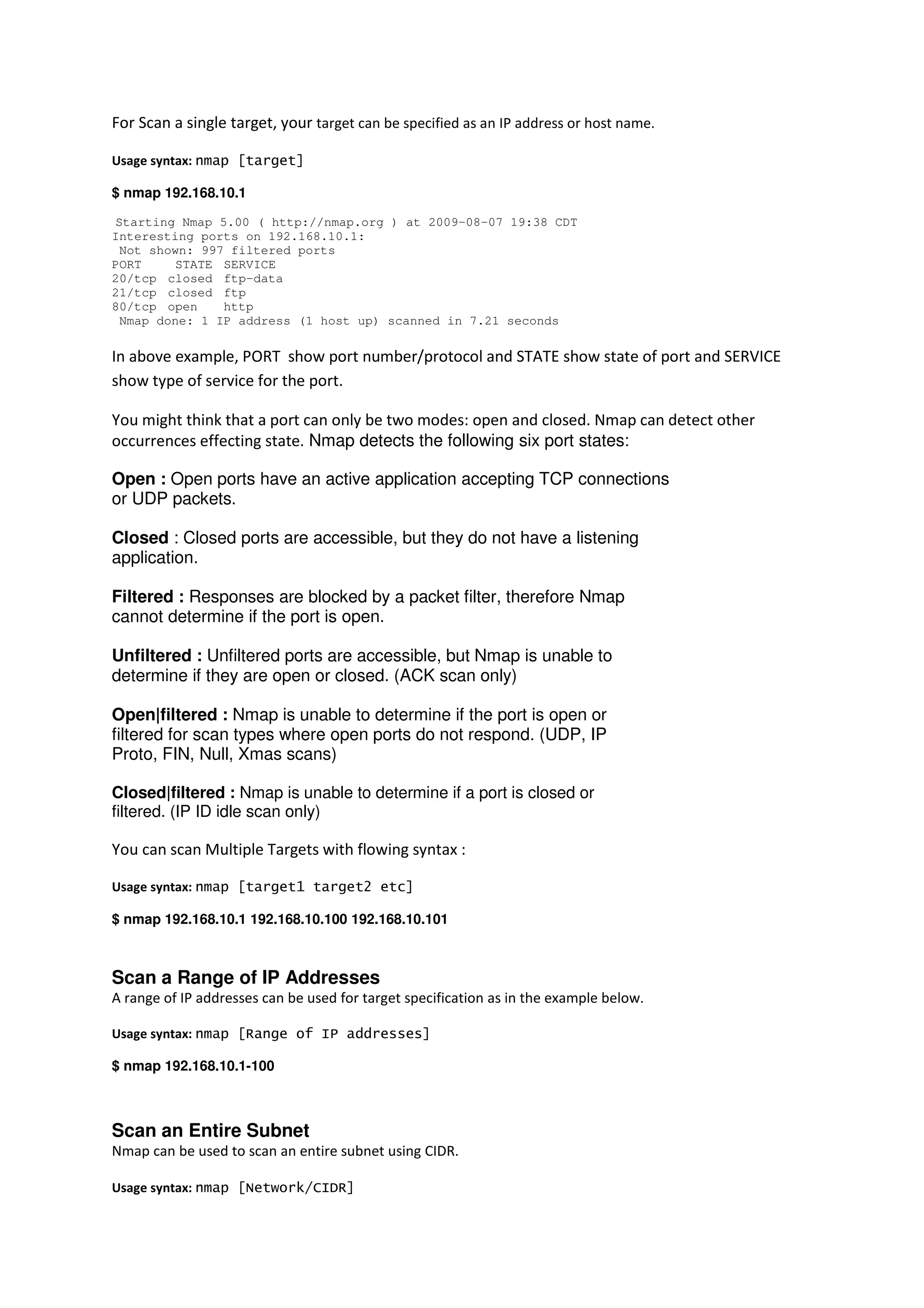 For Scan a single target, your target can be specified as an IP address or host name.
Usage syntax: nmap [target]
$ nmap 192.168.10.1
Starting Nmap 5.00 ( http://nmap.org ) at 2009-08-07 19:38 CDT
Interesting ports on 192.168.10.1:
Not shown: 997 filtered ports
PORT
STATE SERVICE
20/tcp closed ftp-data
21/tcp closed ftp
80/tcp open
http
Nmap done: 1 IP address (1 host up) scanned in 7.21 seconds

In above example, PORT show port number/protocol and STATE show state of port and SERVICE
show type of service for the port.
You might think that a port can only be two modes: open and closed. Nmap can detect other
occurrences effecting state. Nmap detects the following six port states:
Open : Open ports have an active application accepting TCP connections
or UDP packets.
Closed : Closed ports are accessible, but they do not have a listening
application.
Filtered : Responses are blocked by a packet filter, therefore Nmap
cannot determine if the port is open.
Unfiltered : Unfiltered ports are accessible, but Nmap is unable to
determine if they are open or closed. (ACK scan only)
Open|filtered : Nmap is unable to determine if the port is open or
filtered for scan types where open ports do not respond. (UDP, IP
Proto, FIN, Null, Xmas scans)
Closed|filtered : Nmap is unable to determine if a port is closed or
filtered. (IP ID idle scan only)

You can scan Multiple Targets with flowing syntax :
Usage syntax: nmap [target1 target2 etc]
$ nmap 192.168.10.1 192.168.10.100 192.168.10.101

Scan a Range of IP Addresses
A range of IP addresses can be used for target specification as in the example below.
Usage syntax: nmap [Range of IP addresses]
$ nmap 192.168.10.1-100

Scan an Entire Subnet
Nmap can be used to scan an entire subnet using CIDR.
Usage syntax: nmap [Network/CIDR]

 