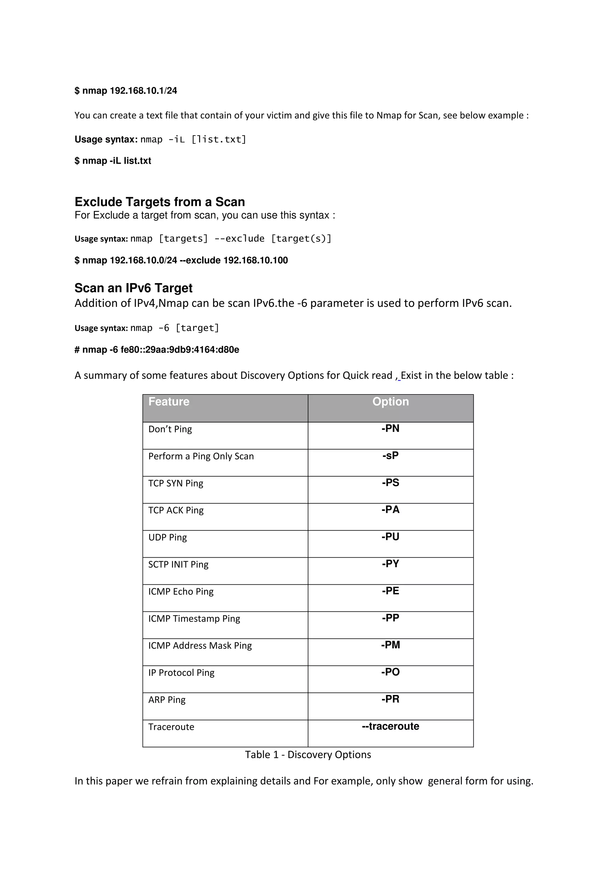 $ nmap 192.168.10.1/24

You can create a text file that contain of your victim and give this file to Nmap for Scan, see below example :
Usage syntax: nmap -iL [list.txt]
$ nmap -iL list.txt

Exclude Targets from a Scan
For Exclude a target from scan, you can use this syntax :
Usage syntax: nmap [targets] --exclude [target(s)]
$ nmap 192.168.10.0/24 --exclude 192.168.10.100

Scan an IPv6 Target
Addition of IPv4,Nmap can be scan IPv6.the -6 parameter is used to perform IPv6 scan.
Usage syntax: nmap -6 [target]
# nmap -6 fe80::29aa:9db9:4164:d80e

A summary of some features about Discovery Options for Quick read , Exist in the below table :
Feature

Option

Don’t Ping

-PN

Perform a Ping Only Scan

-sP

TCP SYN Ping

-PS

TCP ACK Ping

-PA

UDP Ping

-PU

SCTP INIT Ping

-PY

ICMP Echo Ping

-PE

ICMP Timestamp Ping

-PP

ICMP Address Mask Ping

-PM

IP Protocol Ping

-PO

ARP Ping

-PR

Traceroute

--traceroute

Table 1 - Discovery Options
In this paper we refrain from explaining details and For example, only show general form for using.

 