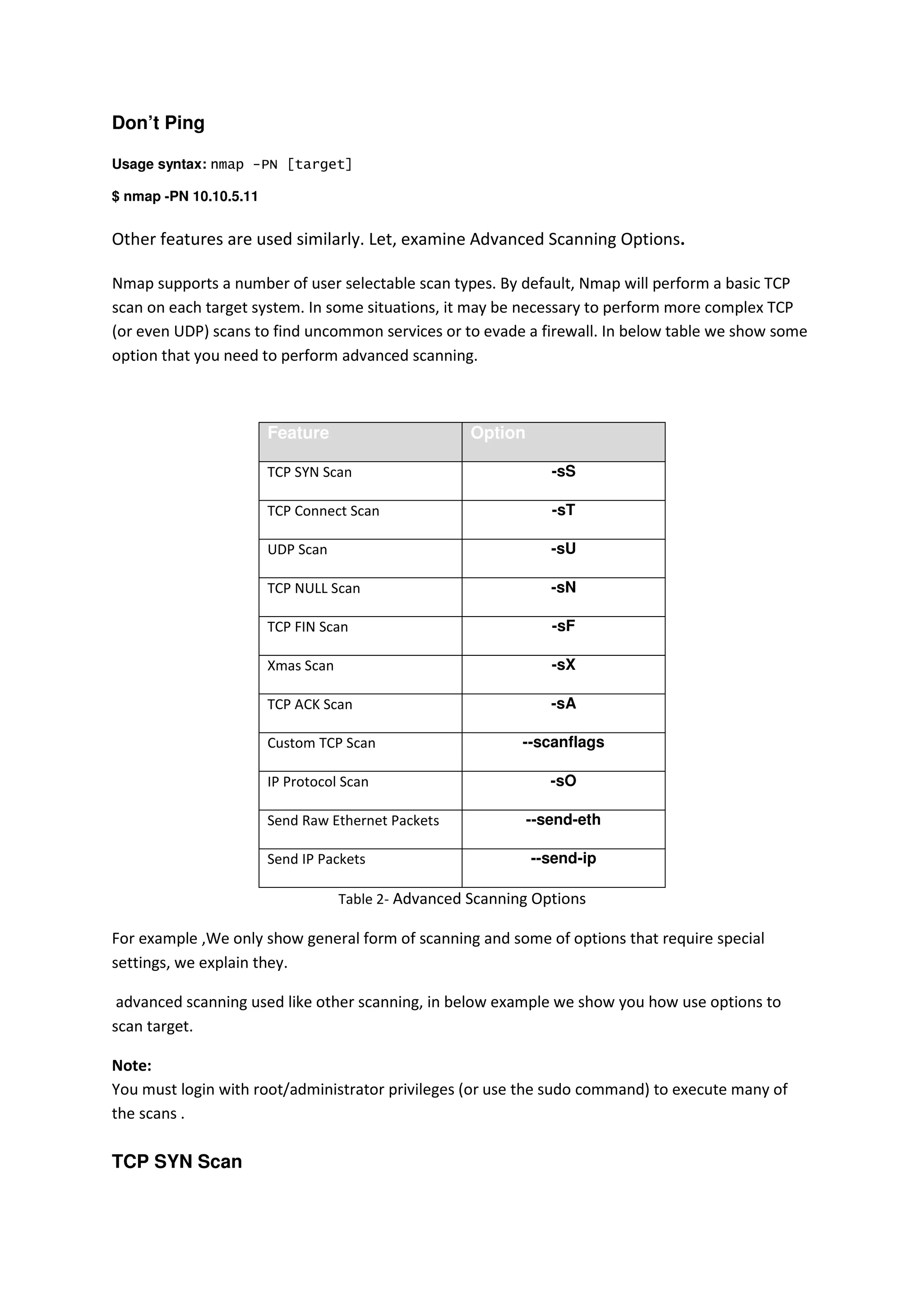 Don’t Ping
Usage syntax: nmap -PN [target]
$ nmap -PN 10.10.5.11

Other features are used similarly. Let, examine Advanced Scanning Options.
Nmap supports a number of user selectable scan types. By default, Nmap will perform a basic TCP
scan on each target system. In some situations, it may be necessary to perform more complex TCP
(or even UDP) scans to find uncommon services or to evade a firewall. In below table we show some
option that you need to perform advanced scanning.

Feature

Option

TCP SYN Scan

-sS

TCP Connect Scan

-sT

UDP Scan

-sU

TCP NULL Scan

-sN

TCP FIN Scan

-sF

Xmas Scan

-sX

TCP ACK Scan

-sA

Custom TCP Scan

--scanflags

IP Protocol Scan

-sO

Send Raw Ethernet Packets
Send IP Packets

--send-eth
--send-ip

Table 2- Advanced Scanning Options

For example ,We only show general form of scanning and some of options that require special
settings, we explain they.
advanced scanning used like other scanning, in below example we show you how use options to
scan target.
Note:
You must login with root/administrator privileges (or use the sudo command) to execute many of
the scans .

TCP SYN Scan

 
