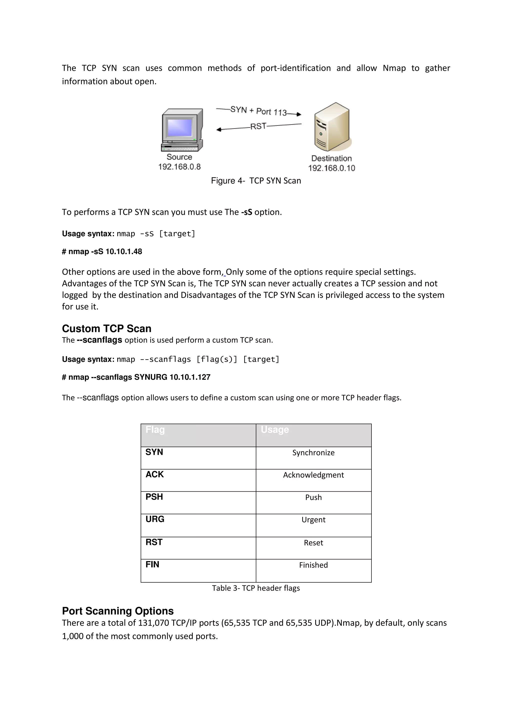 The TCP SYN scan uses common methods of port-identification and allow Nmap to gather
information about open.

Figure 4- TCP SYN Scan

To performs a TCP SYN scan you must use The -sS option.
Usage syntax: nmap -sS [target]
# nmap -sS 10.10.1.48

Other options are used in the above form, Only some of the options require special settings.
Advantages of the TCP SYN Scan is, The TCP SYN scan never actually creates a TCP session and not
logged by the destination and Disadvantages of the TCP SYN Scan is privileged access to the system
for use it.

Custom TCP Scan
The --scanflags option is used perform a custom TCP scan.
Usage syntax: nmap --scanflags [flag(s)] [target]
# nmap --scanflags SYNURG 10.10.1.127

The --scanflags option allows users to define a custom scan using one or more TCP header flags.

Flag

Usage

SYN

Synchronize

ACK

Acknowledgment

PSH

Push

URG

Urgent

RST

Reset

FIN

Finished
Table 3- TCP header flags

Port Scanning Options
There are a total of 131,070 TCP/IP ports (65,535 TCP and 65,535 UDP).Nmap, by default, only scans
1,000 of the most commonly used ports.

 