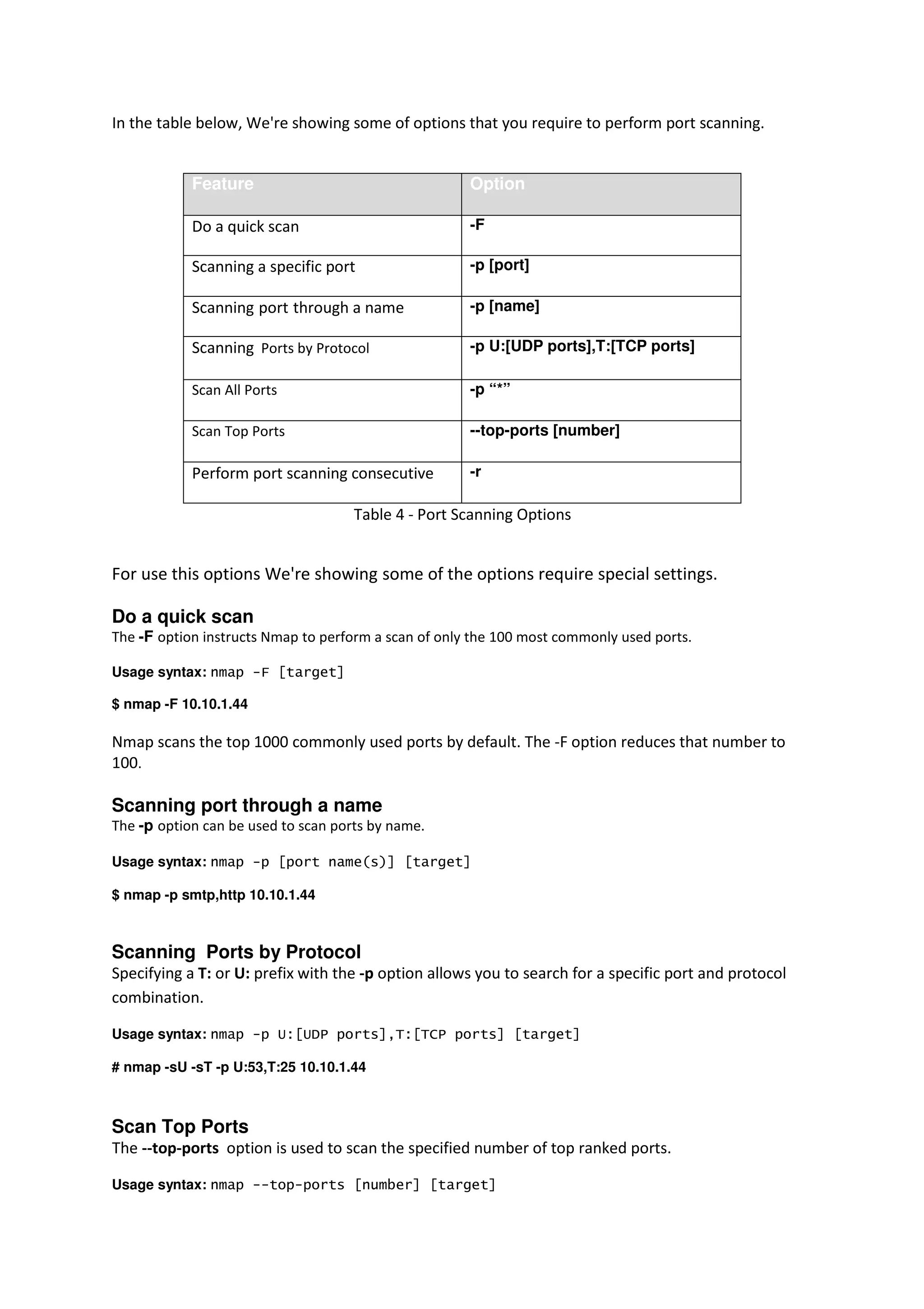 In the table below, We're showing some of options that you require to perform port scanning.

Feature

Option

Do a quick scan

-F

Scanning a specific port

-p [port]

Scanning port through a name

-p [name]

Scanning Ports by Protocol

-p U:[UDP ports],T:[TCP ports]

Scan All Ports

-p “*”

Scan Top Ports

--top-ports [number]

Perform port scanning consecutive

-r

Table 4 - Port Scanning Options

For use this options We're showing some of the options require special settings.
Do a quick scan
The -F option instructs Nmap to perform a scan of only the 100 most commonly used ports.
Usage syntax: nmap -F [target]
$ nmap -F 10.10.1.44

Nmap scans the top 1000 commonly used ports by default. The -F option reduces that number to
100.

Scanning port through a name
The -p option can be used to scan ports by name.
Usage syntax: nmap -p [port name(s)] [target]
$ nmap -p smtp,http 10.10.1.44

Scanning Ports by Protocol
Specifying a T: or U: prefix with the -p option allows you to search for a specific port and protocol
combination.
Usage syntax: nmap -p U:[UDP ports],T:[TCP ports] [target]
# nmap -sU -sT -p U:53,T:25 10.10.1.44

Scan Top Ports
The --top-ports option is used to scan the specified number of top ranked ports.
Usage syntax: nmap --top-ports [number] [target]

 