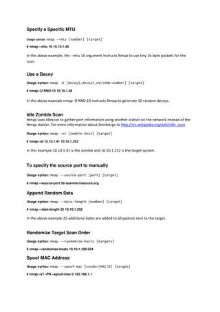 Specify a Specific MTU
Usage syntax: nmap --mtu [number] [target]
# nmap --mtu 16 10.10.1.48

In the above example, the --mtu 16 argument instructs Nmap to use tiny 16-byte packets for the
scan.

Use a Decoy
Usage syntax: nmap -D [decoy1,decoy2,etc|RND:number] [target]
# nmap -D RND:10 10.10.1.48

In the above example nmap -D RND:10 instructs Nmap to generate 10 random decoys.

Idle Zombie Scan
Nmap uses idlescan to gather port information using another station on the network instead of the
Nmap station. For more information about Zombie go to http://en.wikipedia.org/wiki/Idle_scan.
Usage syntax: nmap -sI [zombie host] [target]
# nmap -sI 10.10.1.41 10.10.1.252

In this example 10.10.1.41 is the zombie and 10.10.1.252 is the target system.

To specify the source port to manually
Usage syntax: nmap --source-port [port] [target]
# nmap --source-port 53 scanme.insecure.org

Append Random Data
Usage syntax: nmap --data-length [number] [target]
# nmap --data-length 25 10.10.1.252

In the above example 25 additional bytes are added to all packets sent to the target.

Randomize Target Scan Order
Usage syntax: nmap --randomize-hosts [targets]
$ nmap --randomize-hosts 10.10.1.100-254

Spoof MAC Address
Usage syntax: nmap --spoof-mac [vendor|MAC|0] [target]
# nmap -sT -PN --spoof-mac 0 192.168.1.1

 