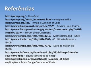 Referências
http://nmap.org/ - Site oficial
http://nmap.org/nmap_inthenews.html – nmap na mídia
http://nmap.org/soc/ - nmap e Summer of Code
http://www.linuxjournal.com/article/5525 – Revista Linux Journal
http://www.linuxquestions.org/questions/showthread.php?s=&th
readid=116374 – Fórum Linux Questions
http://www.imdb.com/title/tt0234215/ - Matrix Reloaded - IMDB
http://www.imdb.com/title/tt0440963/ - O Ultimato Bourne -
IMDB
http://www.imdb.com/title/tt0337978/ - Duro de Matar 4.0 -
IMDB
http://www.istf.com.br/showthread.php/3816-Nmap-Entenda-
seus-comandos – alguns comandos do nmap
http://pt.wikipedia.org/wiki/Google_Summer_of_Code –
explicações sobre o Google Summer of Code
 