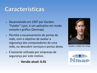 Características
● Desenvolvido em 1997 por Gordon
“Fyodor” Lyon, é um aplicativo em modo
console e gráfico (Zenmap).
● Permite o escaneamento de portas de
rede, com o objetivo de avaliar a
segurança dos computadores de uma
rede, ou descobrir serviços e portas desta.
● É bastante utilizada por empresas de
segurança por este motivo.
 Versão atual: 6.01
Fyodor, criador do nmap
 