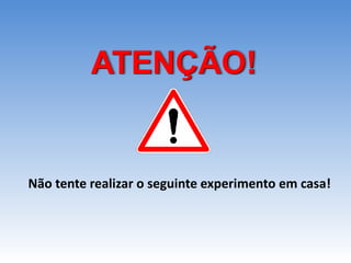 ATENÇÃO!
Não tente realizar o seguinte experimento em casa!
 