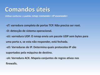 Comandos úteis
Utilizar conforme o padrão: nmap <comando> <IP escaneado>
-sT: varredura completa de portas TCP. Não precisa ser root.
-O: detecção de sistema operacional.
-sU: varredura UDP. O nmap envia um pacote UDP sem bytes para
uma porta e, se esta não responder, está fechada.
-sO: Varreduras de IP. Determina quais protocolos IP são
suportados pela máquina de destino.
-sA: Varredura ACK. Mapeia conjuntos de regras ativas nos
firewalls.
 