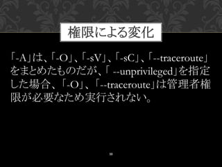 10
「-A」は、「-O」、「-sV」、「-sC」、「--traceroute」
をまとめたものだが、「 --unprivileged」を指定
した場合、 「-O」、 「--traceroute」は管理者権
限が必要なため実行されない。
権限による変化
 