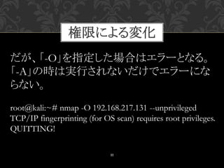 11
root@kali:~# nmap -O 192.168.217.131 --unprivileged
TCP/IP fingerprinting (for OS scan) requires root privileges.
QUITTING!
だが、「-O」を指定した場合はエラーとなる。
「-A」の時は実行されないだけでエラーにな
らない。
権限による変化
 
