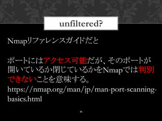 unfiltered?
16
Nmapリファレンスガイドだと
ポートにはアクセス可能だが、そのポートが
開いているか閉じているかをNmapでは判別
できないことを意味する。
https://nmap.org/man/jp/man-port-scanning-
basics.html
 